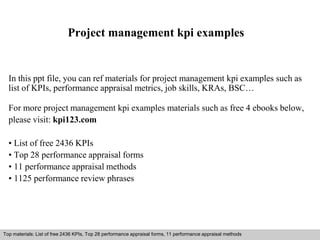 Project management kpi examples 
In this ppt file, you can ref materials for project management kpi examples such as 
list of KPIs, performance appraisal metrics, job skills, KRAs, BSC… 
For more project management kpi examples materials such as free 4 ebooks below, 
please visit: kpi123.com 
• List of free 2436 KPIs 
• Top 28 performance appraisal forms 
• 11 performance appraisal methods 
• 1125 performance review phrases 
Top materials: List of free 2436 KPIs, Top 28 performance appraisal forms, 11 performance appraisal methods 
Interview questions and answers – free download/ pdf and ppt file 
 