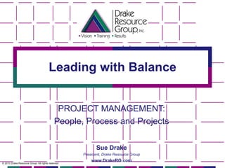 Leading with Balance PROJECT MANAGEMENT: People, Process and Projects © 2010 Drake Resource Group. All rights reserved. Sue Drake President, Drake Resource Group www.DrakeRG.com 