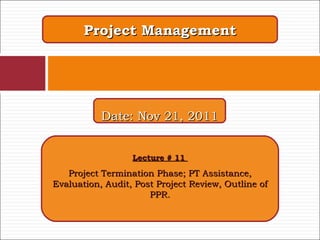 Project Management Lecture # 11  Project Termination Phase; PT Assistance, Evaluation, Audit, Post Project Review, Outline of PPR. Date: Nov 21, 2011 
