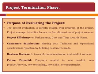 Project Termination Phase: Purpose of Evaluating the Project: The project evaluation is directly related with progress of the project. Project manager identifies factors on four dimensions of project success:  Project Efficiency:  on Performance, Cost and Time towards Scope. Customer’s Satisfaction:  Meeting both Technical and Operational specifications/problem by fulfilling customer’s needs.  Business Success:  In terms of commercialization and market success. Future Potential:  Perspects related to new market, new product/service, new technology, new skills, or competencies. 