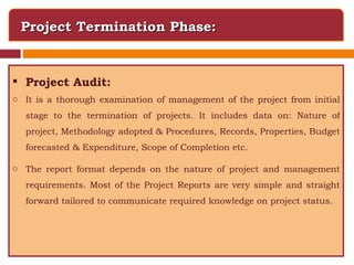 Project Termination Phase: Project Audit: It is a thorough examination of management of the project from initial stage to the termination of projects. It includes data on: Nature of project, Methodology adopted & Procedures, Records, Properties, Budget forecasted & Expenditure, Scope of Completion etc. The report format depends on the nature of project and management requirements. Most of the Project Reports are very simple and straight forward tailored to communicate required knowledge on project status. 