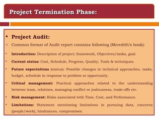 Project Termination Phase: Project Audit: Common format of Audit report contains following (Meredith’s book): Introduction:  Description of project; framework, Objectives/tasks, goal. Current status:  Cost, Schedule, Progress, Quality, Tools & techniques. Future expectations  (status): Possible changes in technical approaches, tasks, budget, schedule in response to problem or opportunity. Critical management:  Practical approaches related to the understanding between team, relations, managing conflict or jealousness, trade-offs etc. Risk management:  Risks associated with Time, Cost, and Performance. Limitations:  Statement mentioning limitations in pursuing data, concerns (people/work), hindrances, compromises. 