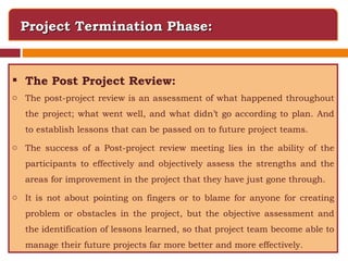Project Termination Phase: The Post Project Review: The post-project review is an assessment of what happened throughout the project; what went well, and what didn’t go according to plan. And to establish lessons that can be passed on to future project teams. The success of a Post-project review meeting lies in the ability of the participants to effectively and objectively assess the strengths and the areas for improvement in the project that they have just gone through.  It is not about pointing on fingers or to blame for anyone for creating problem or obstacles in the project, but the objective assessment and the identification of lessons learned, so that project team become able to manage their future projects far more better and more effectively. 