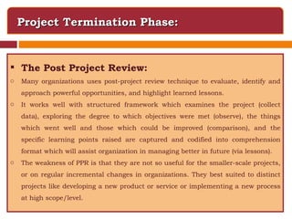Project Termination Phase: The Post Project Review: Many organizations uses post-project review technique to evaluate, identify and approach powerful opportunities, and highlight learned lessons.  It works well with structured framework which examines the project (collect data), exploring the degree to which objectives were met (observe), the things which went well and those which could be improved (comparison), and the specific learning points raised are captured and codified into comprehension format which will assist organization in managing better in future (via lessons). The weakness of PPR is that they are not so useful for the smaller-scale projects, or on regular incremental changes in organizations. They best suited to distinct projects like developing a new product or service or implementing a new process at high scope/level. 