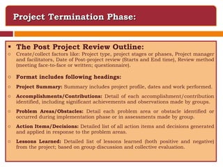 Project Termination Phase: The Post Project Review Outline: Create/collect factors like:   Project type, project stages or phases, Project manager and facilitators, Date of Post-project review (Starts and End time), Review method (meeting face-to-face or written; questionnaire).  Format includes following headings: Project Summary:  Summary includes project profile, dates and work performed. Accomplishments/Contributions:  Detail of each accomplishment/contribution identified, including significant achievements and observations made by groups. Problem Areas/Obstacles:  Detail each problem area or obstacle identified or occurred during implementation phase or in assessments made by group. Action Items/Decisions:  Detailed list of all action items and decisions generated and applied in response to the problem areas. Lessons Learned:  Detailed list of lessons learned (both positive and negative) from the project; based on group discussion and collective evaluation. 