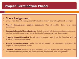 Project Termination Phase: Class Assignment: Create Post Project-Management Evaluation report by putting these headings: Project Management subject summary:  Subject profile, dates and work performed. Accomplishments/Contributions:  Detail coursework topics, assignments, case-studies, activities and other contribution in broadening your knowledge. Problem Areas/Obstacles:  Detail each problem created by the Teacher and by Students during coursework. Action Items/Decisions:  Make list of all actions or decisions generated in response to the problem areas. Lessons Learned:  What have you learned? (list both positive and negative) from the PM coursework; based on class lectures, discussion and assignments. 