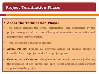 Project Termination Phase: About the Termination Phase: This phase includes the formal termination  and acceptance by the project manager and the team. Closing all administrative activities and documenting lessons learned. Thus, this phase consists of closing: Actual Project:  Finalize all activities across all process groups to formally close the project and a final project phase. Contract with Customer:  Complete and settle each contract (including the resolution of any agreed and open items) and close each contract applicable to the project. 