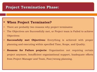 Project Termination Phase: When Project Terminates? There are probably two reasons why project terminates: The Objectives are Successfully met, or Project team is Failed to achieve Objectives: Successfully met Objectives:  Everything is achieved with proper planning and executing within specified Time, Scope, and Quality. Reasons for Failure projects:  Organization not requiring certain project anymore, Insufficient organizational support, Inadequate efforts from Project Manager and Team, Poor/wrong planning. 