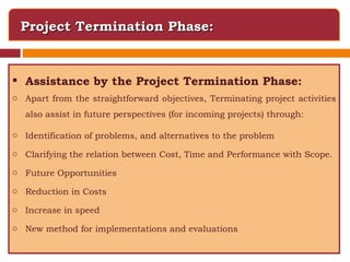 Project Termination Phase: Assistance by the Project Termination Phase: Apart from the straightforward objectives, Terminating project activities also assist in future perspectives (for incoming projects) through: Identification of problems, and alternatives to the problem Clarifying the relation between Cost, Time and Performance with Scope. Future Opportunities Reduction in Costs Increase in speed  New method for implementations and evaluations 
