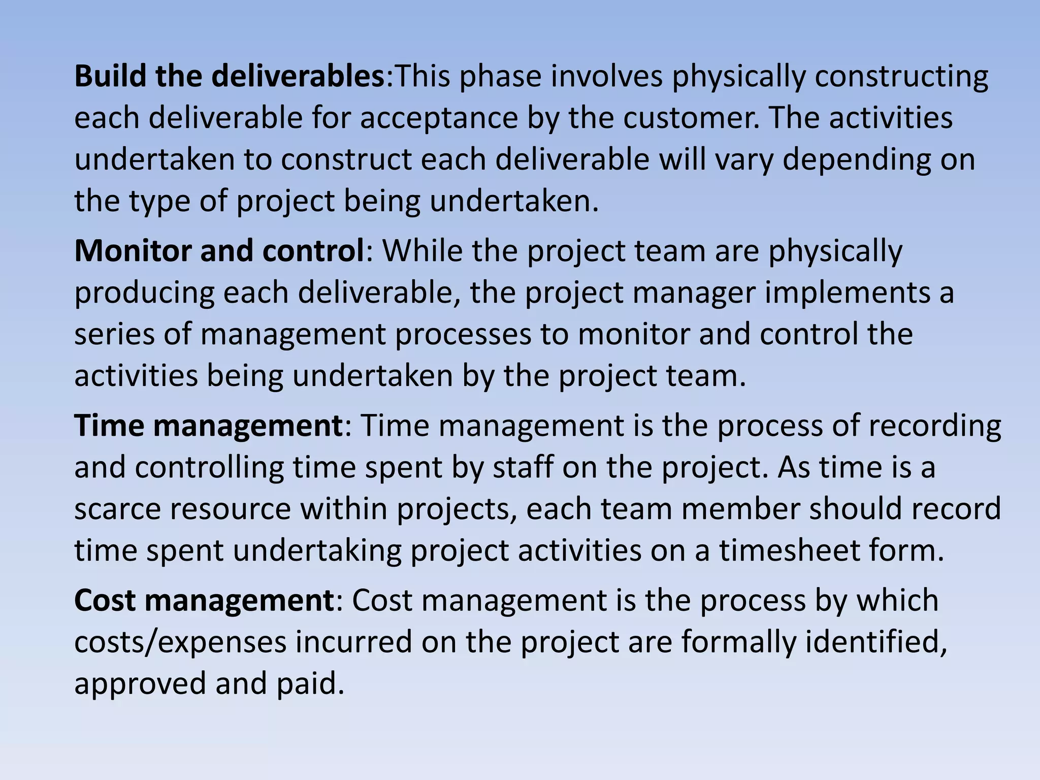 Build the deliverables:This phase involves physically constructing
each deliverable for acceptance by the customer. The activities
undertaken to construct each deliverable will vary depending on
the type of project being undertaken.
Monitor and control: While the project team are physically
producing each deliverable, the project manager implements a
series of management processes to monitor and control the
activities being undertaken by the project team.
Time management: Time management is the process of recording
and controlling time spent by staff on the project. As time is a
scarce resource within projects, each team member should record
time spent undertaking project activities on a timesheet form.
Cost management: Cost management is the process by which
costs/expenses incurred on the project are formally identified,
approved and paid.
 