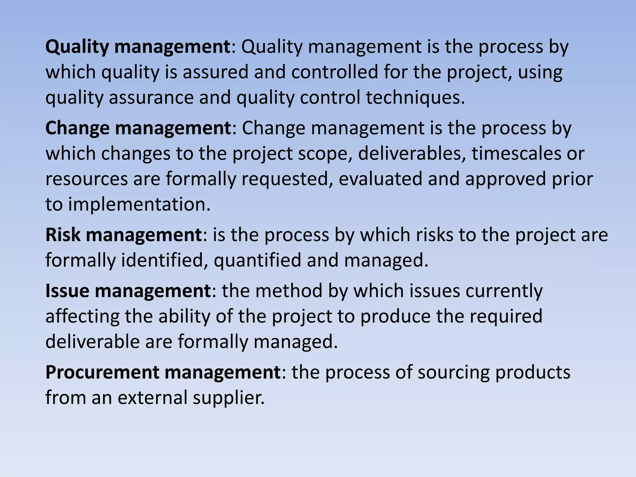 Quality management: Quality management is the process by
which quality is assured and controlled for the project, using
quality assurance and quality control techniques.
Change management: Change management is the process by
which changes to the project scope, deliverables, timescales or
resources are formally requested, evaluated and approved prior
to implementation.
Risk management: is the process by which risks to the project are
formally identified, quantified and managed.
Issue management: the method by which issues currently
affecting the ability of the project to produce the required
deliverable are formally managed.
Procurement management: the process of sourcing products
from an external supplier.
 