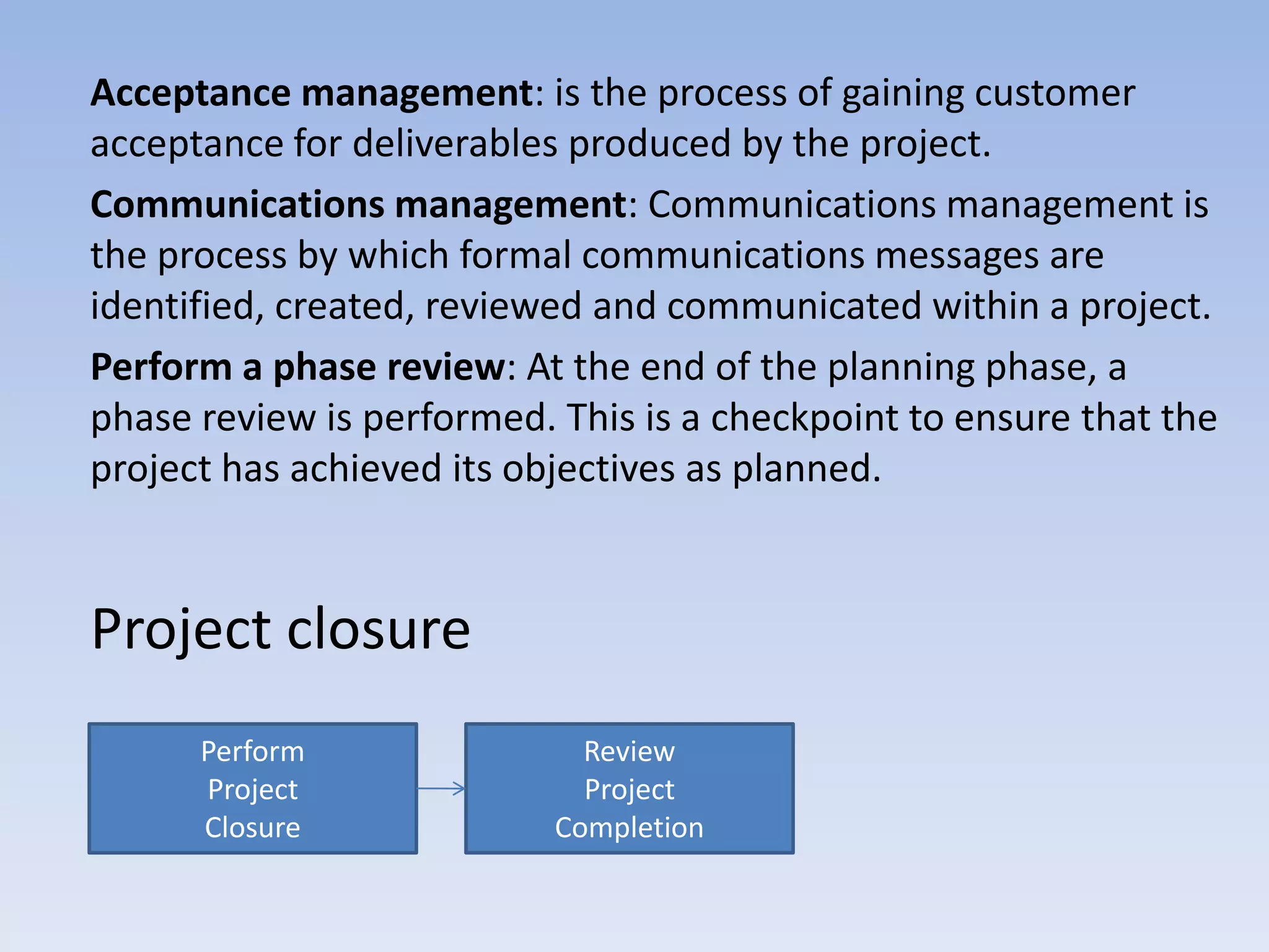 Acceptance management: is the process of gaining customer
acceptance for deliverables produced by the project.
Communications management: Communications management is
the process by which formal communications messages are
identified, created, reviewed and communicated within a project.
Perform a phase review: At the end of the planning phase, a
phase review is performed. This is a checkpoint to ensure that the
project has achieved its objectives as planned.


Project closure
      Perform                Review
      Project                Project
      Closure              Completion
 