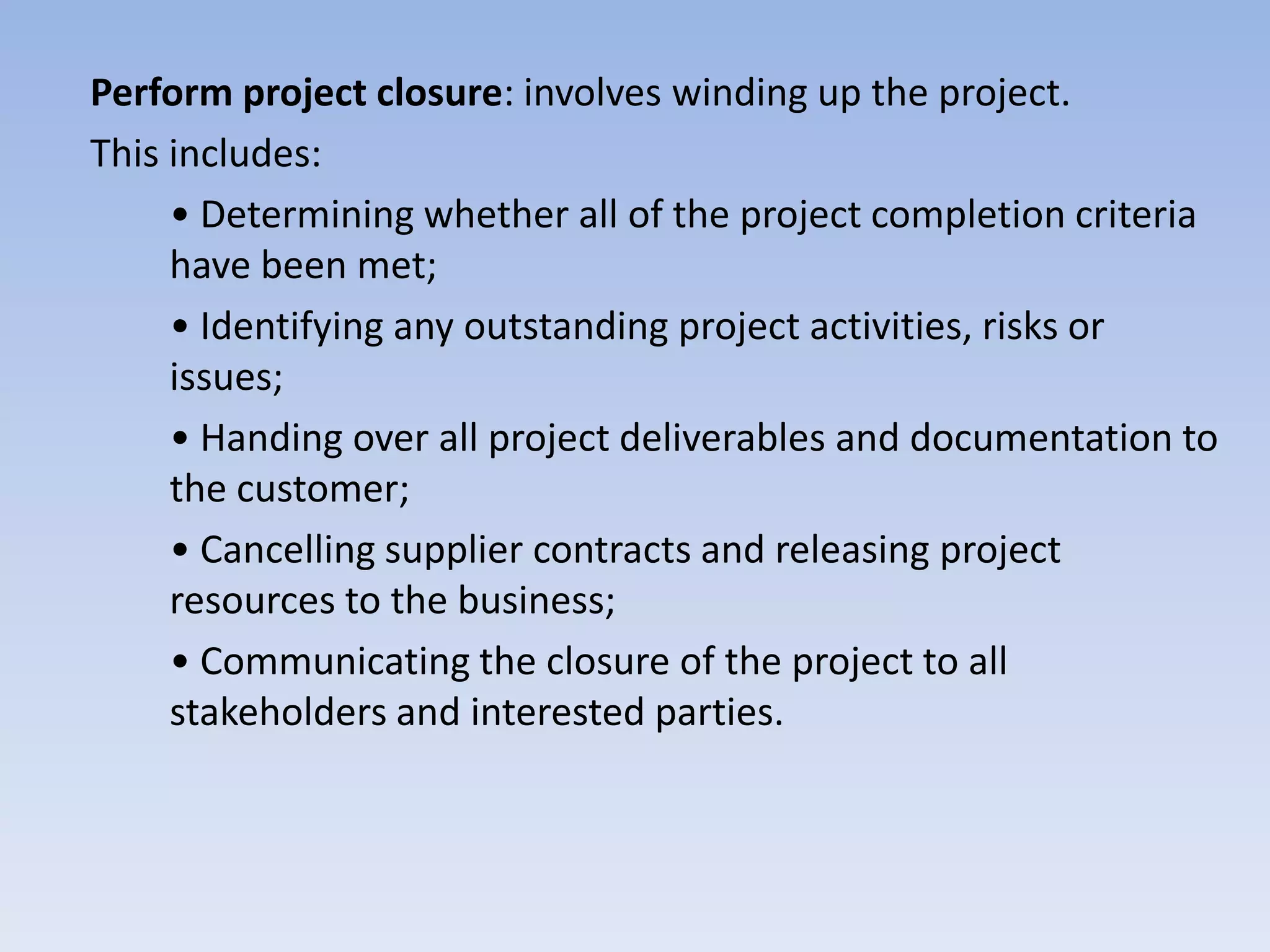 Perform project closure: involves winding up the project.
This includes:
     • Determining whether all of the project completion criteria
     have been met;
     • Identifying any outstanding project activities, risks or
     issues;
     • Handing over all project deliverables and documentation to
     the customer;
     • Cancelling supplier contracts and releasing project
     resources to the business;
     • Communicating the closure of the project to all
     stakeholders and interested parties.
 