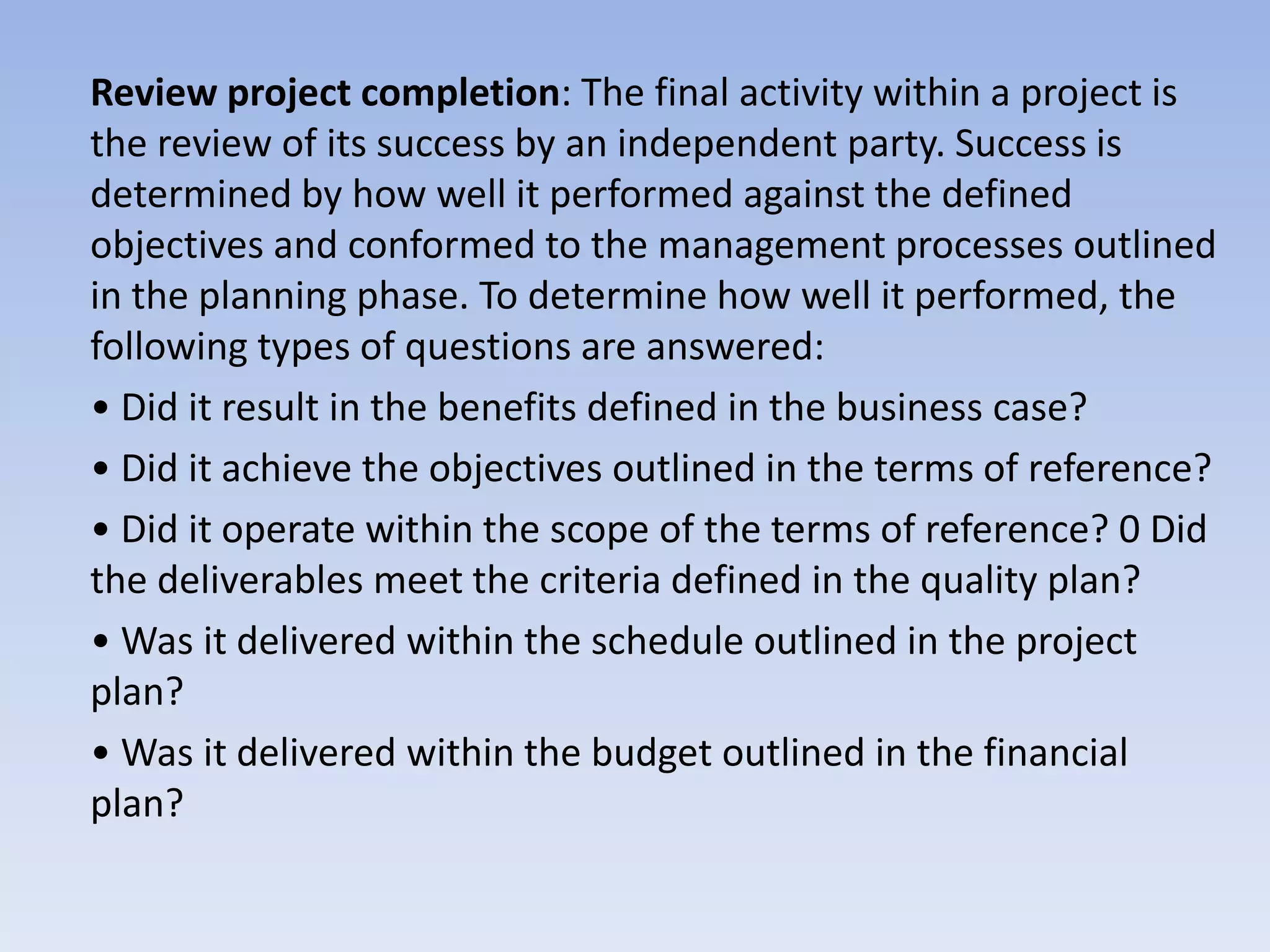 Review project completion: The final activity within a project is
the review of its success by an independent party. Success is
determined by how well it performed against the defined
objectives and conformed to the management processes outlined
in the planning phase. To determine how well it performed, the
following types of questions are answered:
• Did it result in the benefits defined in the business case?
• Did it achieve the objectives outlined in the terms of reference?
• Did it operate within the scope of the terms of reference? 0 Did
the deliverables meet the criteria defined in the quality plan?
• Was it delivered within the schedule outlined in the project
plan?
• Was it delivered within the budget outlined in the financial
plan?
 