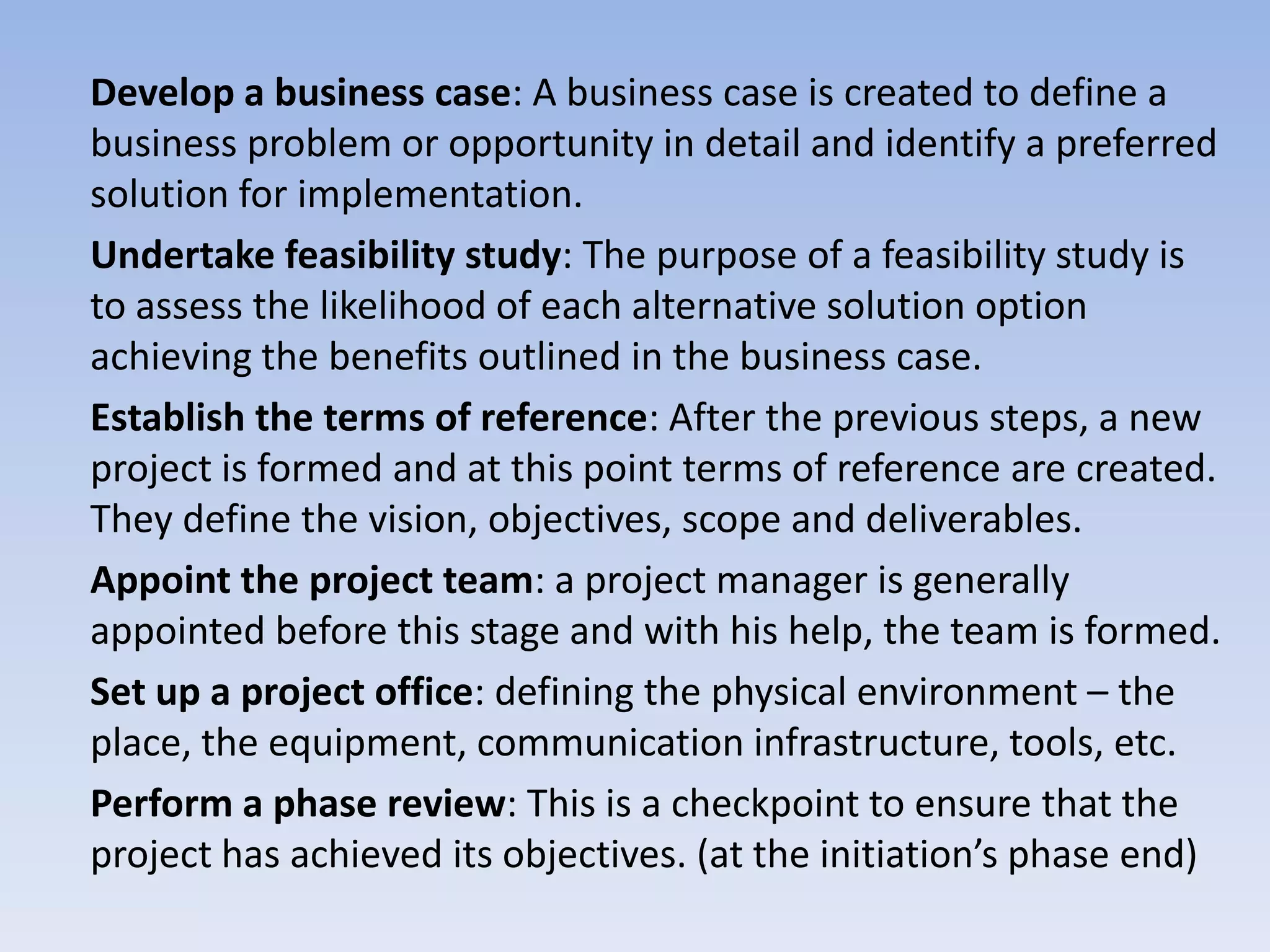 Develop a business case: A business case is created to define a
business problem or opportunity in detail and identify a preferred
solution for implementation.
Undertake feasibility study: The purpose of a feasibility study is
to assess the likelihood of each alternative solution option
achieving the benefits outlined in the business case.
Establish the terms of reference: After the previous steps, a new
project is formed and at this point terms of reference are created.
They define the vision, objectives, scope and deliverables.
Appoint the project team: a project manager is generally
appointed before this stage and with his help, the team is formed.
Set up a project office: defining the physical environment – the
place, the equipment, communication infrastructure, tools, etc.
Perform a phase review: This is a checkpoint to ensure that the
project has achieved its objectives. (at the initiation’s phase end)
 