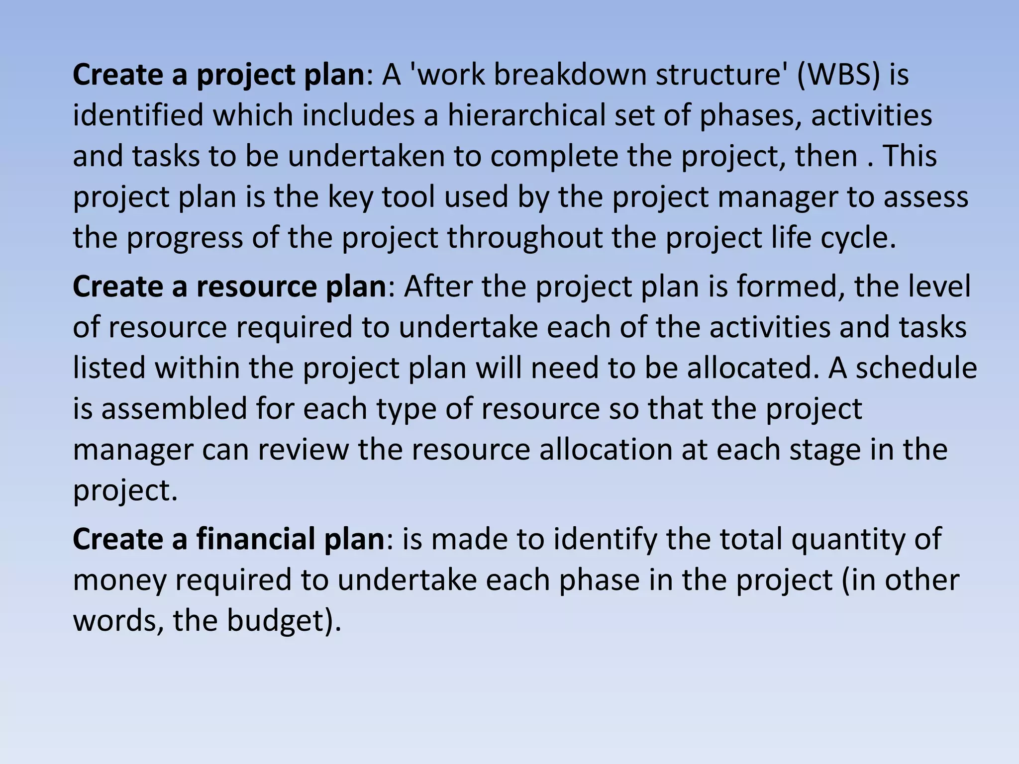 Create a project plan: A 'work breakdown structure' (WBS) is
identified which includes a hierarchical set of phases, activities
and tasks to be undertaken to complete the project, then . This
project plan is the key tool used by the project manager to assess
the progress of the project throughout the project life cycle.
Create a resource plan: After the project plan is formed, the level
of resource required to undertake each of the activities and tasks
listed within the project plan will need to be allocated. A schedule
is assembled for each type of resource so that the project
manager can review the resource allocation at each stage in the
project.
Create a financial plan: is made to identify the total quantity of
money required to undertake each phase in the project (in other
words, the budget).
 