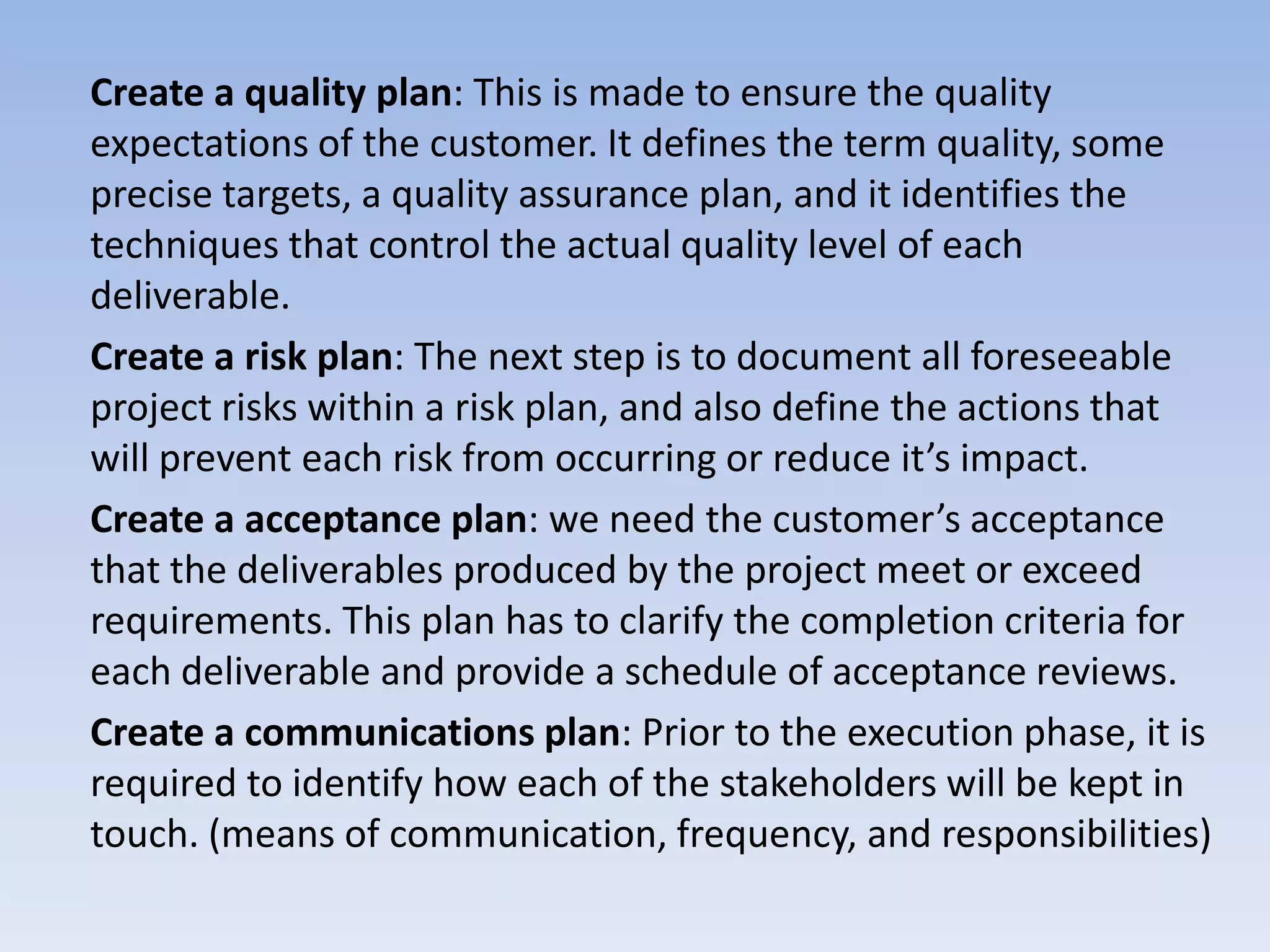 Create a quality plan: This is made to ensure the quality
expectations of the customer. It defines the term quality, some
precise targets, a quality assurance plan, and it identifies the
techniques that control the actual quality level of each
deliverable.
Create a risk plan: The next step is to document all foreseeable
project risks within a risk plan, and also define the actions that
will prevent each risk from occurring or reduce it’s impact.
Create a acceptance plan: we need the customer’s acceptance
that the deliverables produced by the project meet or exceed
requirements. This plan has to clarify the completion criteria for
each deliverable and provide a schedule of acceptance reviews.
Create a communications plan: Prior to the execution phase, it is
required to identify how each of the stakeholders will be kept in
touch. (means of communication, frequency, and responsibilities)
 