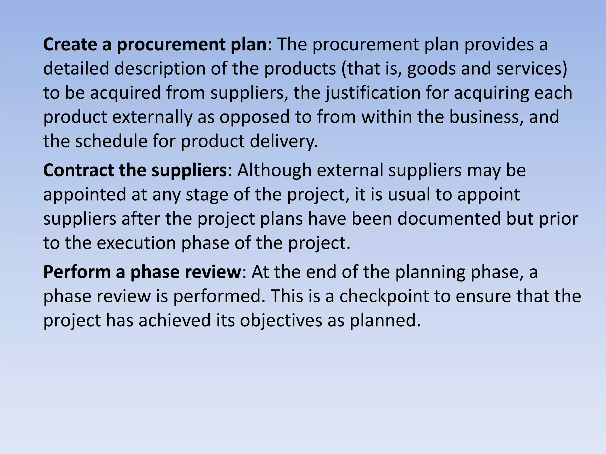Create a procurement plan: The procurement plan provides a
detailed description of the products (that is, goods and services)
to be acquired from suppliers, the justification for acquiring each
product externally as opposed to from within the business, and
the schedule for product delivery.
Contract the suppliers: Although external suppliers may be
appointed at any stage of the project, it is usual to appoint
suppliers after the project plans have been documented but prior
to the execution phase of the project.
Perform a phase review: At the end of the planning phase, a
phase review is performed. This is a checkpoint to ensure that the
project has achieved its objectives as planned.
 
