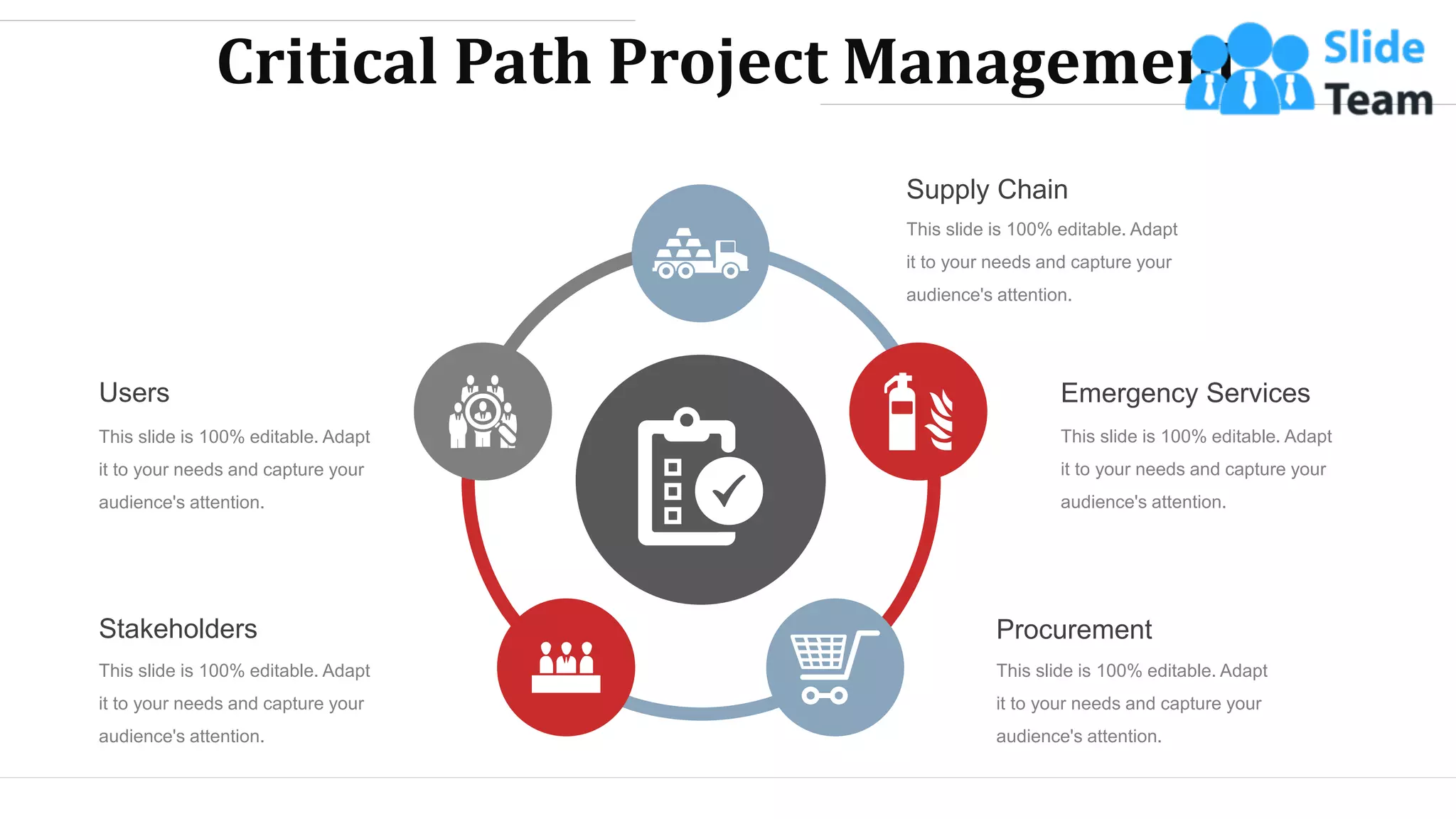 Critical Path Project Management
Supply Chain
This slide is 100% editable. Adapt
it to your needs and capture your
audience's attention.
Emergency Services
This slide is 100% editable. Adapt
it to your needs and capture your
audience's attention.
Procurement
This slide is 100% editable. Adapt
it to your needs and capture your
audience's attention.
Stakeholders
This slide is 100% editable. Adapt
it to your needs and capture your
audience's attention.
Users
This slide is 100% editable. Adapt
it to your needs and capture your
audience's attention.
WWW.COMPANY.COM 13
 