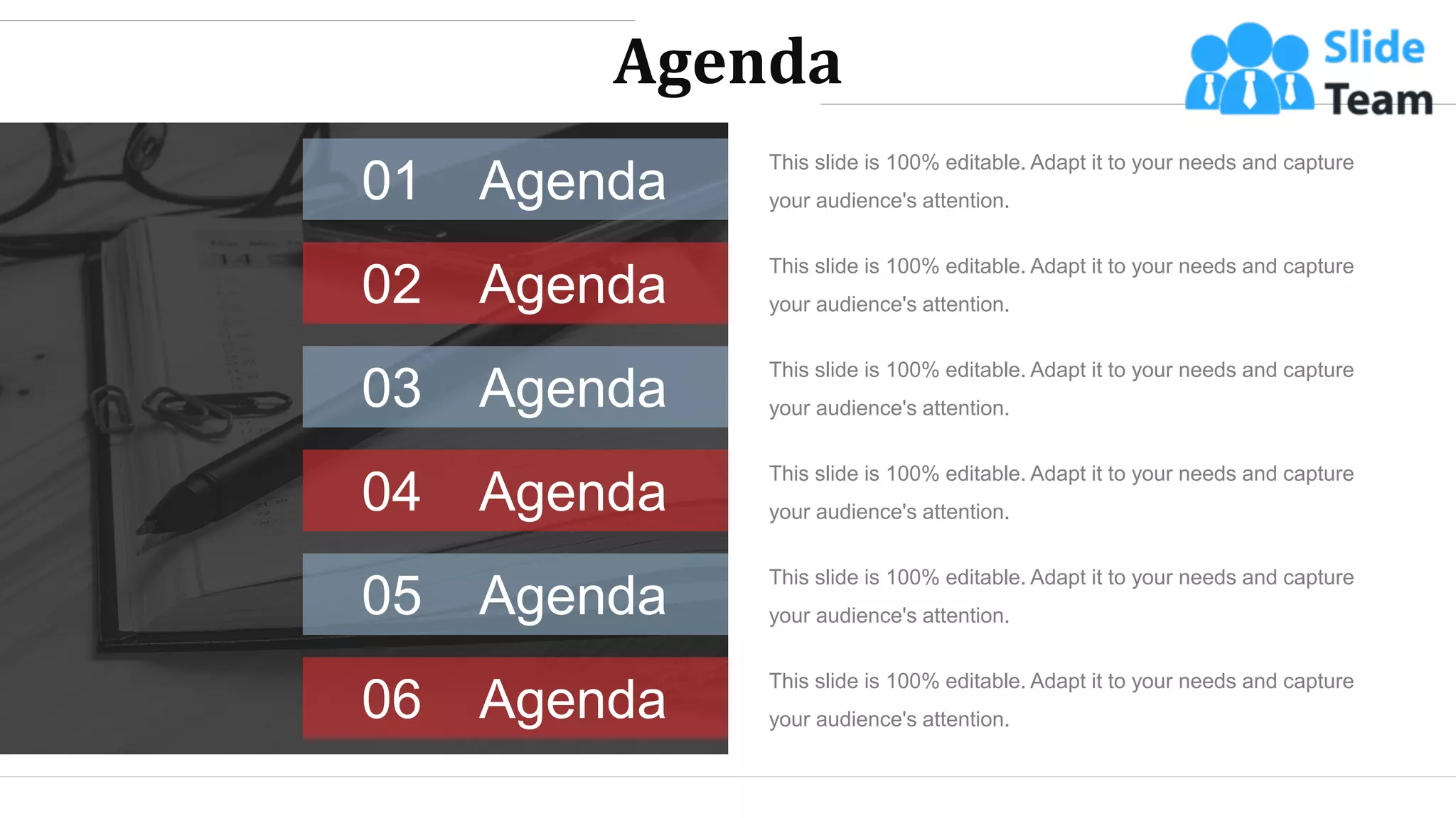 Agenda
This slide is 100% editable. Adapt it to your needs and capture
your audience's attention.
Agenda
01
Agenda
02
This slide is 100% editable. Adapt it to your needs and capture
your audience's attention.
Agenda
03
This slide is 100% editable. Adapt it to your needs and capture
your audience's attention.
Agenda
04
This slide is 100% editable. Adapt it to your needs and capture
your audience's attention.
Agenda
05
This slide is 100% editable. Adapt it to your needs and capture
your audience's attention.
Agenda
06
This slide is 100% editable. Adapt it to your needs and capture
your audience's attention.
WWW.COMPANY.COM 2
 