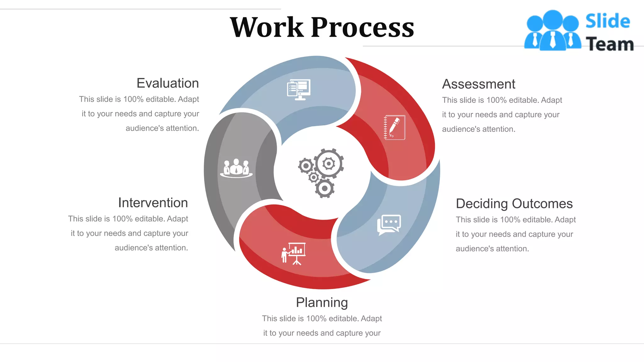 Work Process
This slide is 100% editable. Adapt
it to your needs and capture your
audience's attention.
Assessment
This slide is 100% editable. Adapt
it to your needs and capture your
audience's attention.
Deciding Outcomes
This slide is 100% editable. Adapt
it to your needs and capture your
audience's attention.
Planning
This slide is 100% editable. Adapt
it to your needs and capture your
audience's attention.
Intervention
This slide is 100% editable. Adapt
it to your needs and capture your
audience's attention.
Evaluation
WWW.COMPANY.COM 23
 