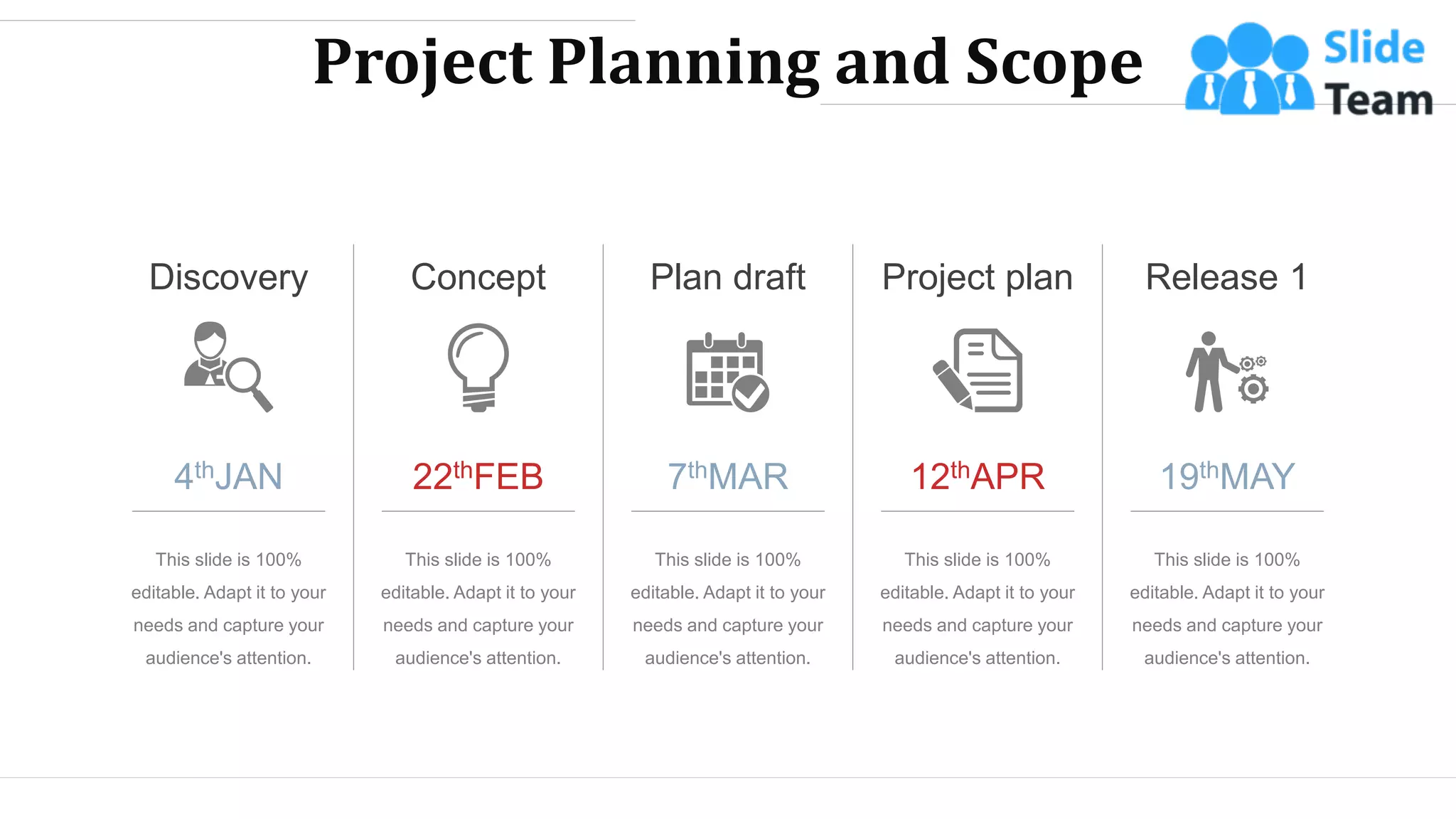Project Planning and Scope
4thJAN
Discovery
This slide is 100%
editable. Adapt it to your
needs and capture your
audience's attention.
22thFEB
This slide is 100%
editable. Adapt it to your
needs and capture your
audience's attention.
Concept
7thMAR
This slide is 100%
editable. Adapt it to your
needs and capture your
audience's attention.
Plan draft Project plan
12thAPR
This slide is 100%
editable. Adapt it to your
needs and capture your
audience's attention.
19thMAY
Release 1
This slide is 100%
editable. Adapt it to your
needs and capture your
audience's attention.
WWW.COMPANY.COM 25
 