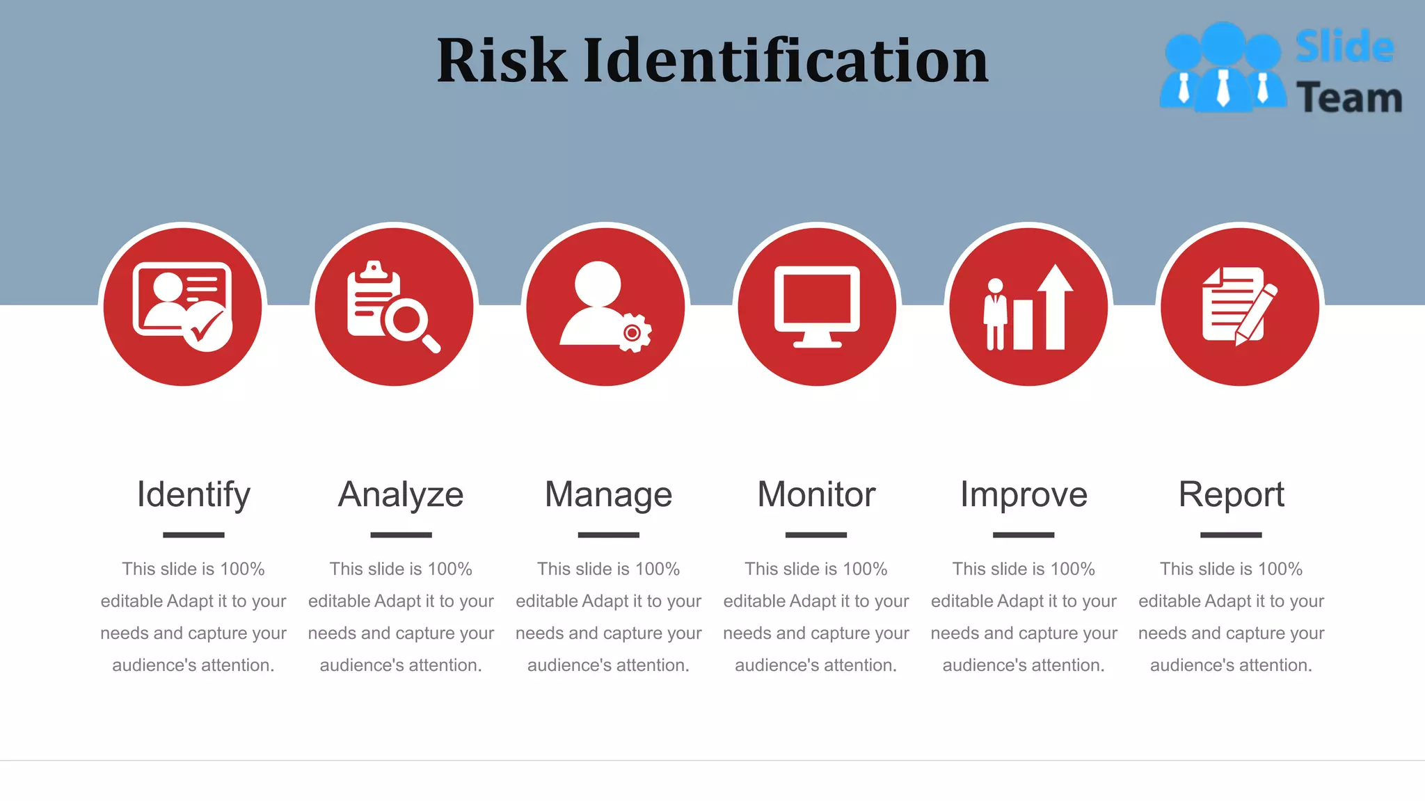 Risk Identification
Identify
This slide is 100%
editable Adapt it to your
needs and capture your
audience's attention.
Analyze
This slide is 100%
editable Adapt it to your
needs and capture your
audience's attention.
Manage
This slide is 100%
editable Adapt it to your
needs and capture your
audience's attention.
Monitor
This slide is 100%
editable Adapt it to your
needs and capture your
audience's attention.
Improve
This slide is 100%
editable Adapt it to your
needs and capture your
audience's attention.
Report
This slide is 100%
editable Adapt it to your
needs and capture your
audience's attention.
WWW.COMPANY.COM 32
 