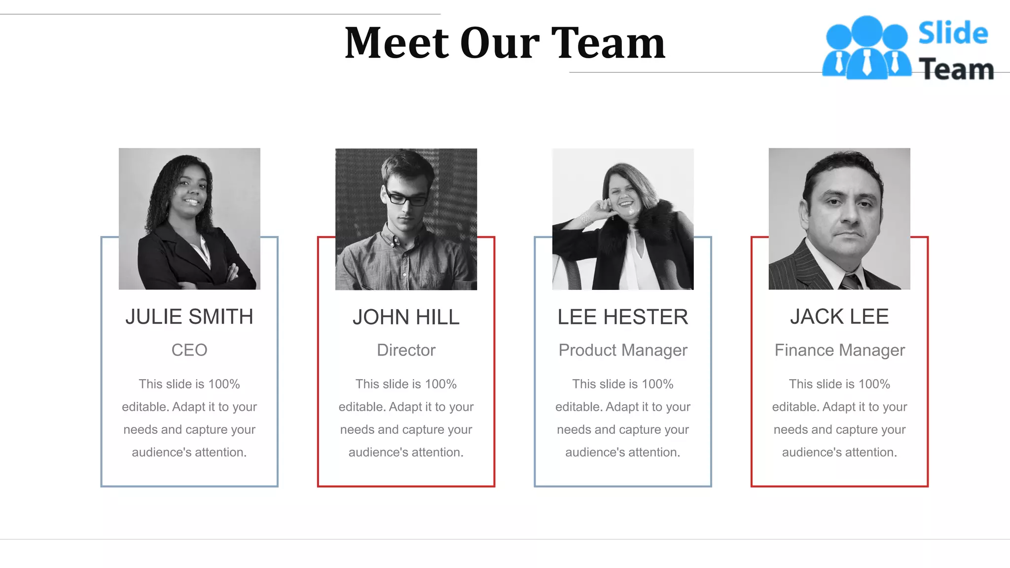 JULIE SMITH
CEO
This slide is 100%
editable. Adapt it to your
needs and capture your
audience's attention.
JOHN HILL
Director
This slide is 100%
editable. Adapt it to your
needs and capture your
audience's attention.
LEE HESTER
Product Manager
This slide is 100%
editable. Adapt it to your
needs and capture your
audience's attention.
JACK LEE
Finance Manager
This slide is 100%
editable. Adapt it to your
needs and capture your
audience's attention.
Meet Our Team
WWW.COMPANY.COM 43
 