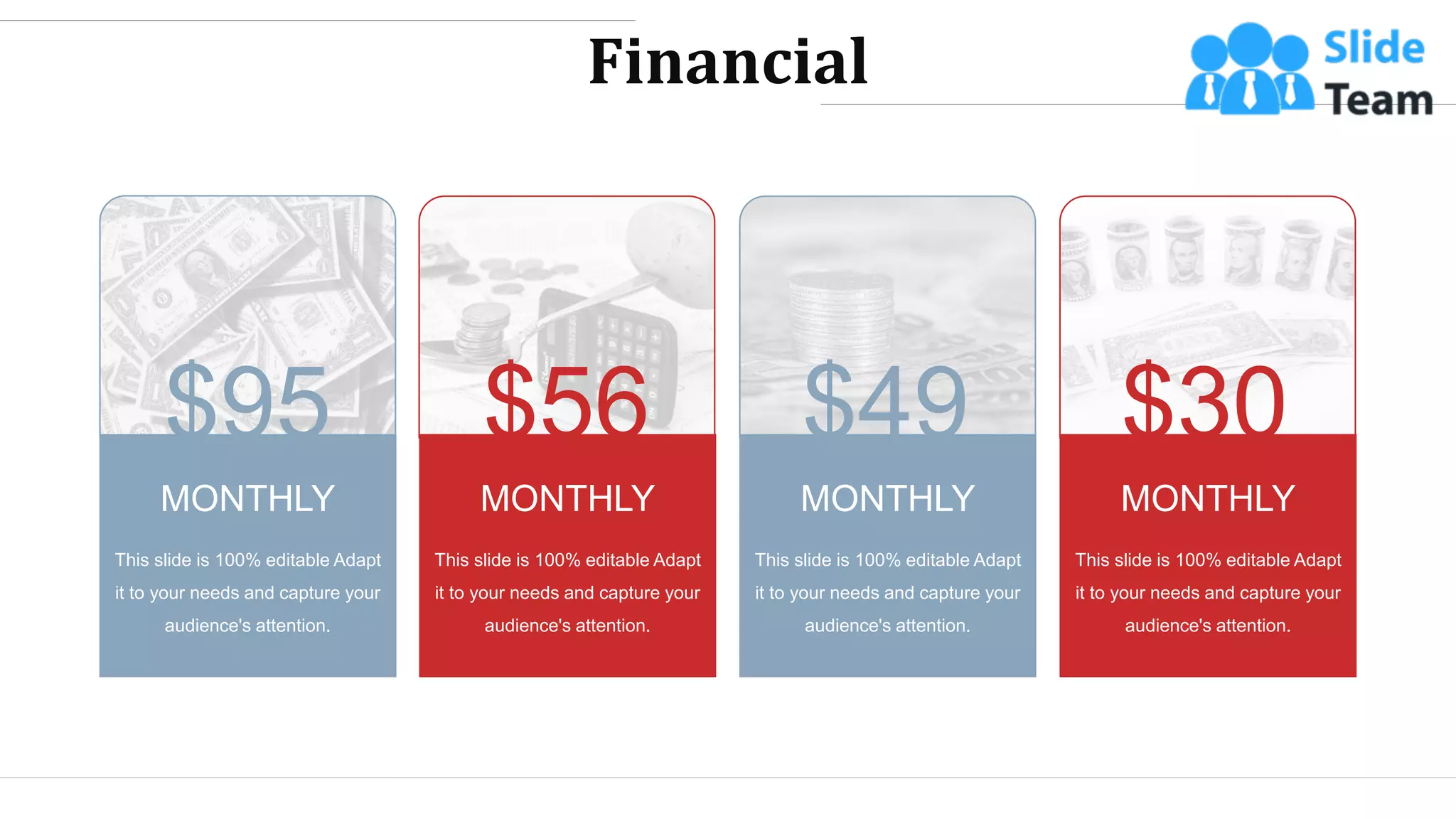 Financial
This slide is 100% editable Adapt
it to your needs and capture your
audience's attention.
MONTHLY
This slide is 100% editable Adapt
it to your needs and capture your
audience's attention.
MONTHLY
This slide is 100% editable Adapt
it to your needs and capture your
audience's attention.
MONTHLY
This slide is 100% editable Adapt
it to your needs and capture your
audience's attention.
MONTHLY
$95 $49 $30
$56
WWW.COMPANY.COM 44
 
