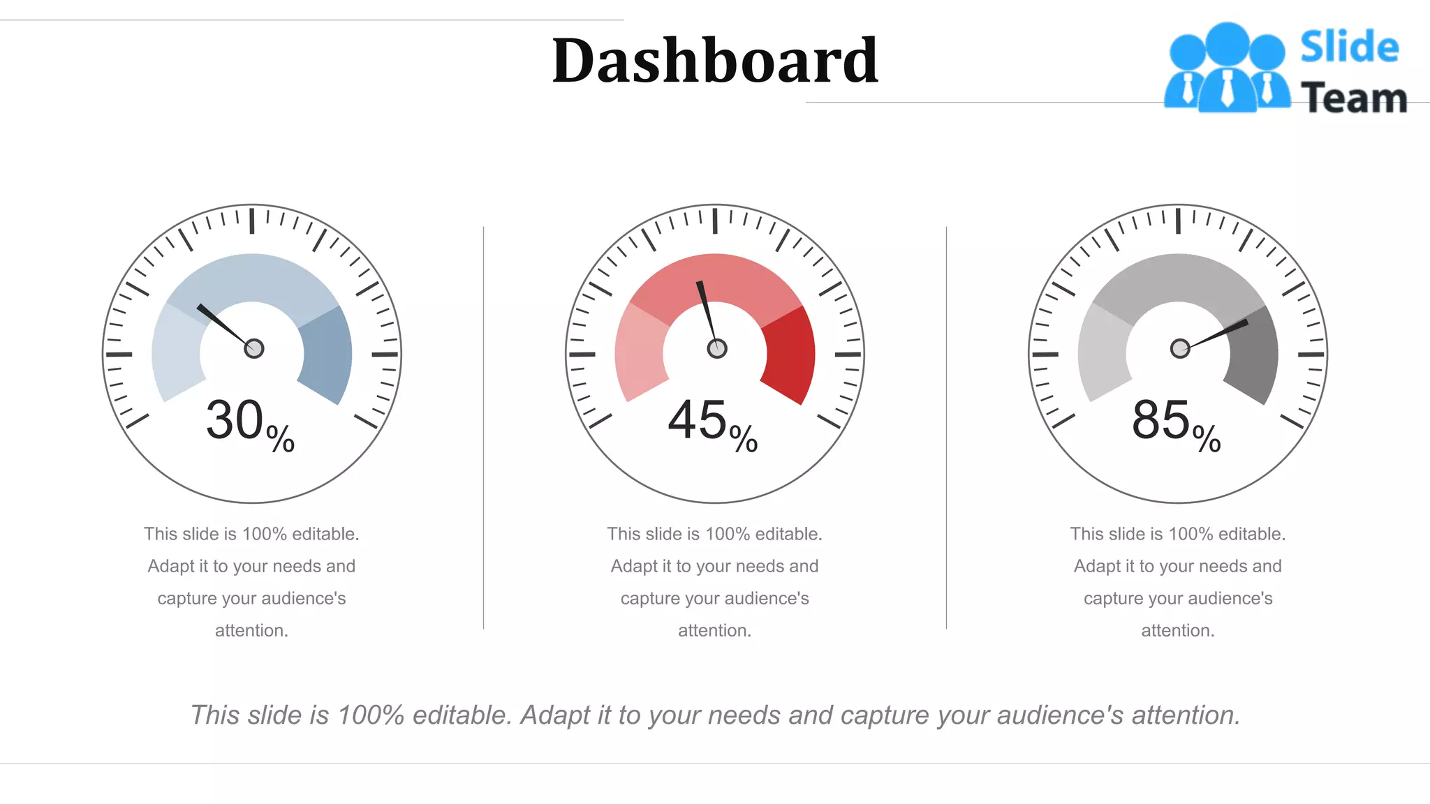 Dashboard
This slide is 100% editable. Adapt it to your needs and capture your audience's attention.
This slide is 100% editable.
Adapt it to your needs and
capture your audience's
attention.
This slide is 100% editable.
Adapt it to your needs and
capture your audience's
attention.
This slide is 100% editable.
Adapt it to your needs and
capture your audience's
attention.
30% 45% 85%
WWW.COMPANY.COM 45
 