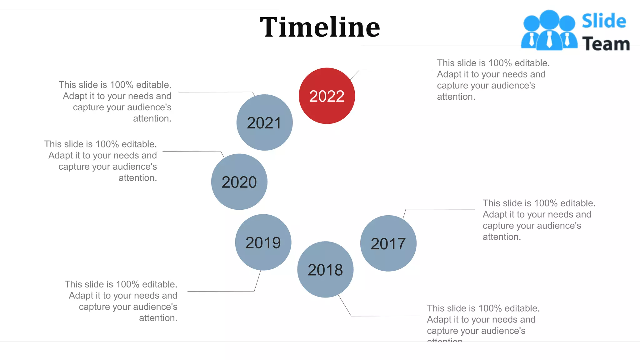 Timeline
This slide is 100% editable.
Adapt it to your needs and
capture your audience's
attention.
This slide is 100% editable.
Adapt it to your needs and
capture your audience's
attention.
This slide is 100% editable.
Adapt it to your needs and
capture your audience's
attention.
This slide is 100% editable.
Adapt it to your needs and
capture your audience's
attention.
This slide is 100% editable.
Adapt it to your needs and
capture your audience's
attention.
This slide is 100% editable.
Adapt it to your needs and
capture your audience's
attention.
2022
2021
2017
2018
2019
2020
WWW.COMPANY.COM 47
 