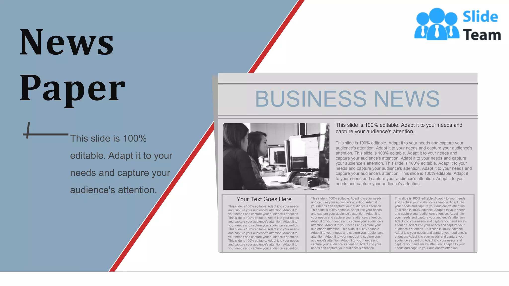 News
Paper
This slide is 100%
editable. Adapt it to your
needs and capture your
audience's attention.
BUSINESS NEWS
This slide is 100% editable. Adapt it to your needs and
capture your audience's attention.
This slide is 100% editable. Adapt it to your needs and capture your
audience's attention. Adapt it to your needs and capture your audience's
attention. This slide is 100% editable. Adapt it to your needs and
capture your audience's attention. Adapt it to your needs and capture
your audience's attention. This slide is 100% editable. Adapt it to your
needs and capture your audience's attention. Adapt it to your needs and
capture your audience's attention. This slide is 100% editable. Adapt it
to your needs and capture your audience's attention. Adapt it to your
needs and capture your audience's attention.
Your Text Goes Here
This slide is 100% editable. Adapt it to your needs
and capture your audience's attention. Adapt it to
your needs and capture your audience's attention.
This slide is 100% editable. Adapt it to your needs
and capture your audience's attention. Adapt it to
your needs and capture your audience's attention.
This slide is 100% editable. Adapt it to your needs
and capture your audience's attention. Adapt it to
your needs and capture your audience's attention.
This slide is 100% editable. Adapt it to your needs
and capture your audience's attention. Adapt it to
your needs and capture your audience's attention.
This slide is 100% editable. Adapt it to your needs
and capture your audience's attention. Adapt it to
your needs and capture your audience's attention.
This slide is 100% editable. Adapt it to your needs
and capture your audience's attention. Adapt it to
your needs and capture your audience's attention.
Adapt it to your needs and capture your audience's
attention. Adapt it to your needs and capture your
audience's attention. This slide is 100% editable.
Adapt it to your needs and capture your audience's
attention. Adapt it to your needs and capture your
audience's attention. Adapt it to your needs and
capture your audience's attention. Adapt it to your
needs and capture your audience's attention.
This slide is 100% editable. Adapt it to your needs
and capture your audience's attention. Adapt it to
your needs and capture your audience's attention.
This slide is 100% editable. Adapt it to your needs
and capture your audience's attention. Adapt it to
your needs and capture your audience's attention.
Adapt it to your needs and capture your audience's
attention. Adapt it to your needs and capture your
audience's attention. This slide is 100% editable.
Adapt it to your needs and capture your audience's
attention. Adapt it to your needs and capture your
audience's attention. Adapt it to your needs and
capture your audience's attention. Adapt it to your
needs and capture your audience's attention.
WWW.COMPANY.COM 49
 