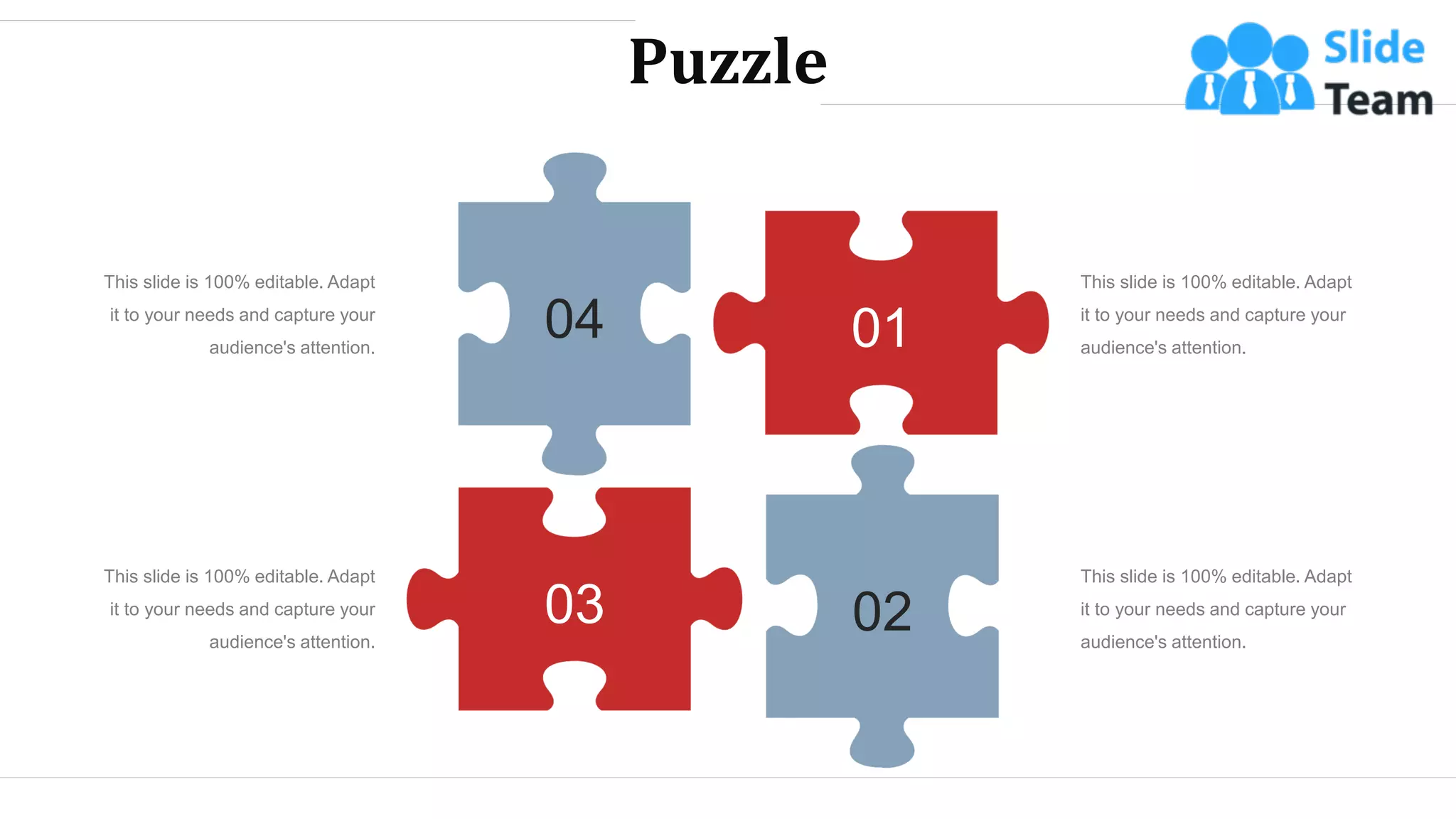 Puzzle
01
02
03
04
This slide is 100% editable. Adapt
it to your needs and capture your
audience's attention.
This slide is 100% editable. Adapt
it to your needs and capture your
audience's attention.
This slide is 100% editable. Adapt
it to your needs and capture your
audience's attention.
This slide is 100% editable. Adapt
it to your needs and capture your
audience's attention.
WWW.COMPANY.COM 50
 