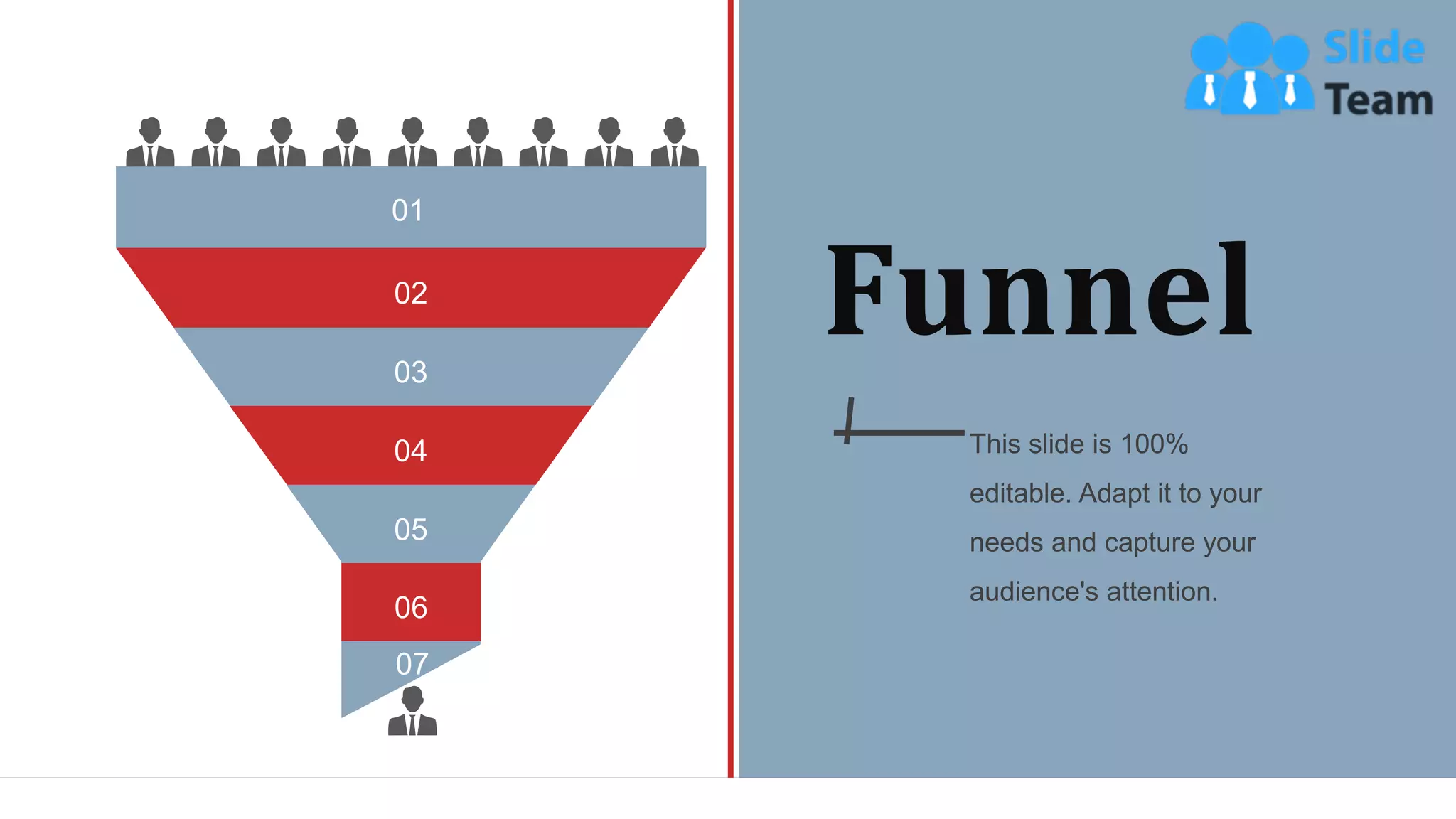 Funnel
This slide is 100%
editable. Adapt it to your
needs and capture your
audience's attention.
02
03
04
05
06
07
01
WWW.COMPANY.COM 62
 