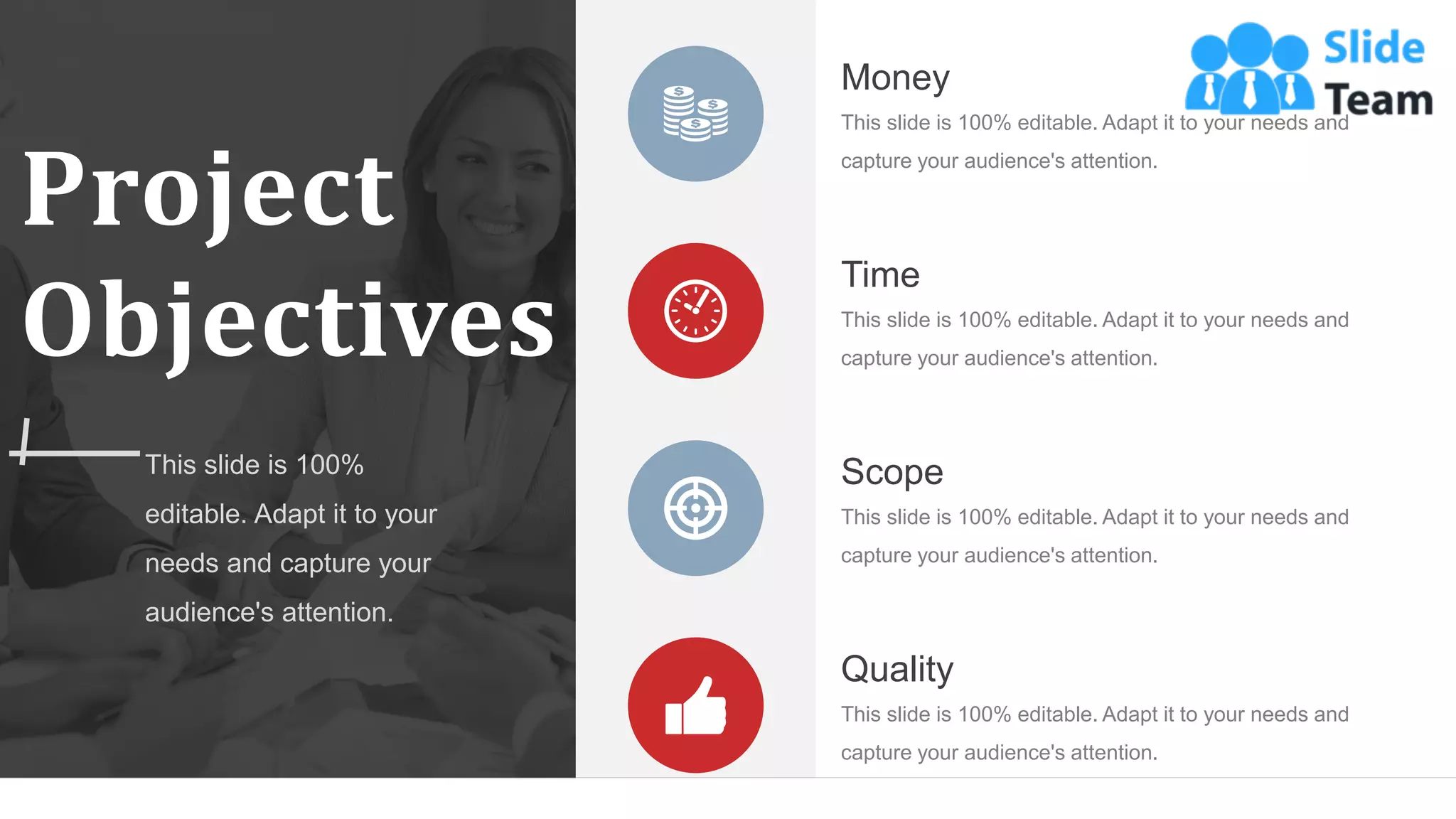 Project
Objectives
This slide is 100%
editable. Adapt it to your
needs and capture your
audience's attention.
This slide is 100% editable. Adapt it to your needs and
capture your audience's attention.
Money
This slide is 100% editable. Adapt it to your needs and
capture your audience's attention.
Scope
This slide is 100% editable. Adapt it to your needs and
capture your audience's attention.
Time
This slide is 100% editable. Adapt it to your needs and
capture your audience's attention.
Quality
WWW.COMPANY.COM 7
 