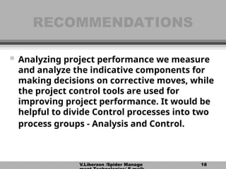V.Liberzon /Spider Manage 18
RECOMMENDATIONS
RECOMMENDATIONS
 Analyzing project performance we measure
and analyze the indicative components for
making decisions on corrective moves, while
the project control tools are used for
improving project performance. It would be
helpful to divide Control processes into two
process groups - Analysis and Control.
 