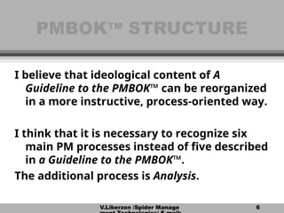 V.Liberzon /Spider Manage 6
PMBOK
PMBOK™
™ STRUCTURE
STRUCTURE
I believe that ideological content of A
Guideline to the PMBOK™ can be reorganized
in a more instructive, process-oriented way.
I think that it is necessary to recognize six
main PM processes instead of five described
in a Guideline to the PMBOK™.
The additional process is Analysis.
 