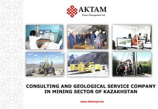 CONSULTING AND GEOLOGICAL SERVICE COMPANY
IN MINING SECTOR OF KAZAKHSTAN
AKTAM
Project Management Ltd.
www.aktampm.kz
 