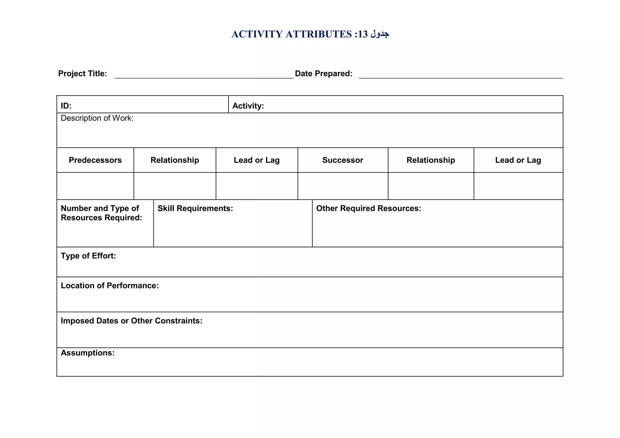 ACTIVITY ATTRIBUTES :13 ‫ﺟﺪول‬

Project Title:

Date Prepared:

ID:

Activity:

Description of Work:

Predecessors

Number and Type of
Resources Required:

Relationship

Skill Requirements:

Type of Effort:

Location of Performance:

Imposed Dates or Other Constraints:

Assumptions:

Lead or Lag

Successor

Relationship

Other Required Resources:

Lead or Lag

 