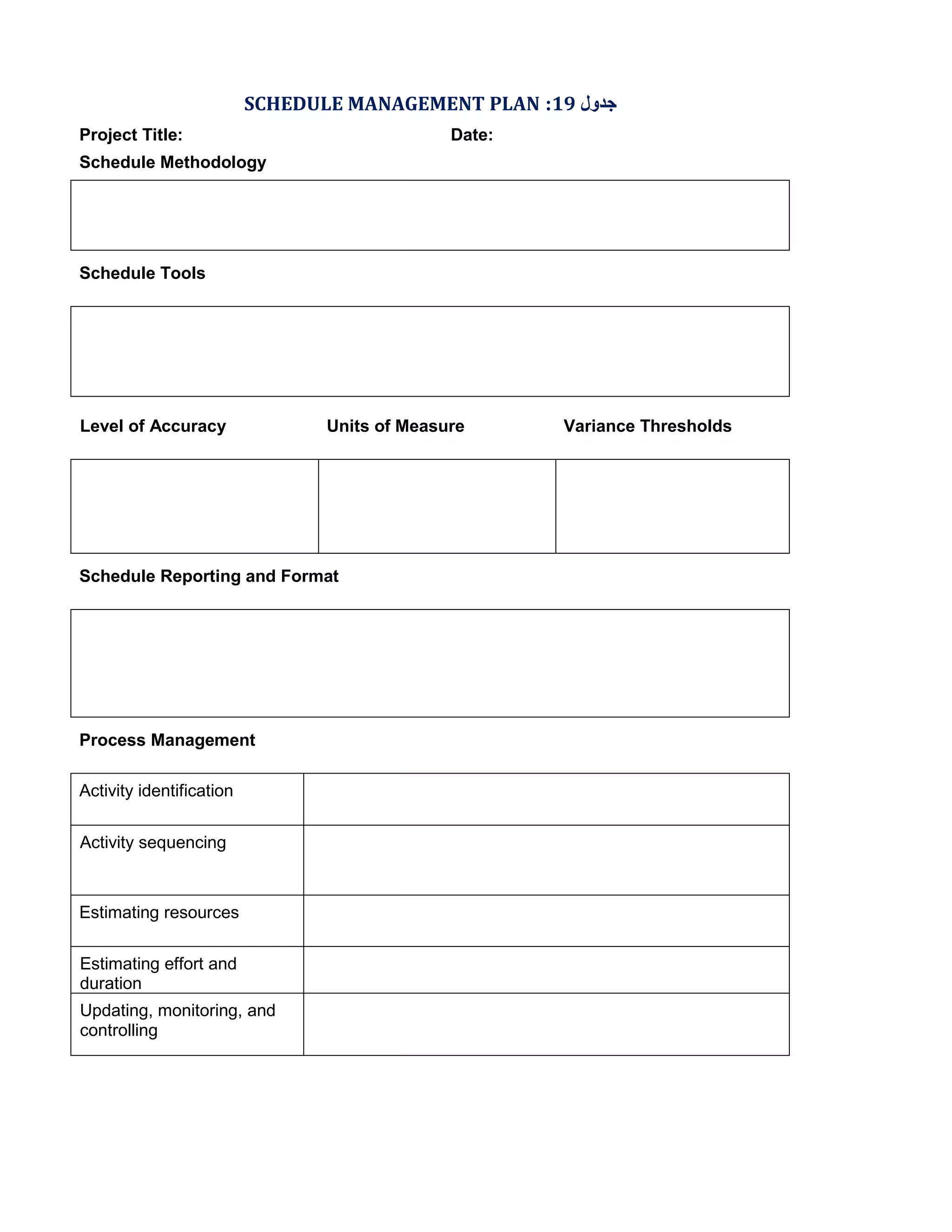 SCHEDULE MANAGEMENT PLAN :19 ‫ﺟﺪول‬
Project Title:

Date:

Schedule Methodology

Schedule Tools

Level of Accuracy

Units of Measure

Schedule Reporting and Format

Process Management
Activity identification
Activity sequencing

Estimating resources
Estimating effort and
duration
Updating, monitoring, and
controlling

Variance Thresholds

 