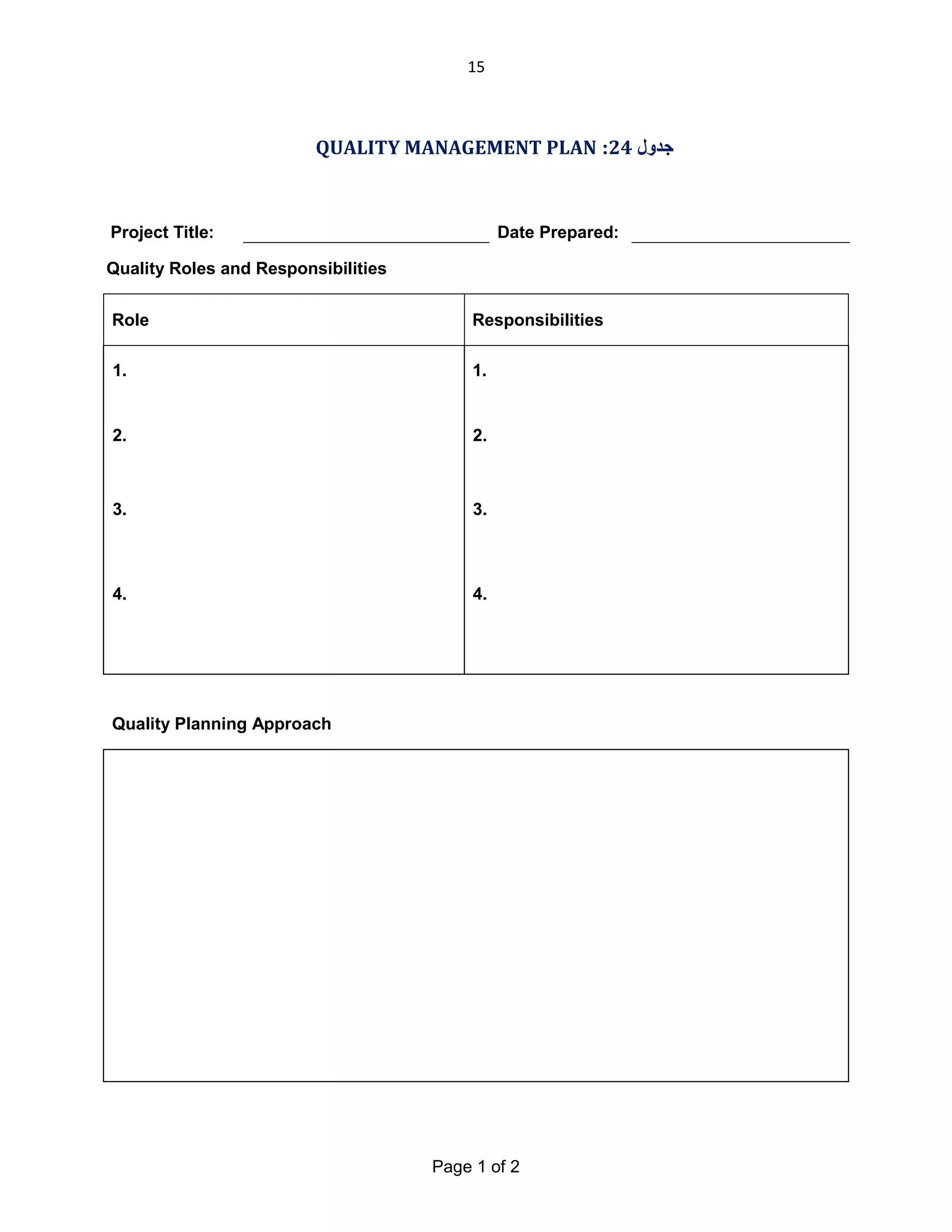 15

QUALITY MANAGEMENT PLAN :24 ‫ﺟﺪول‬

Project Title:

Date Prepared:

Quality Roles and Responsibilities
Role

Responsibilities

1.

1.

2.

2.

3.

3.

4.

4.

Quality Planning Approach

Page 1 of 2

 