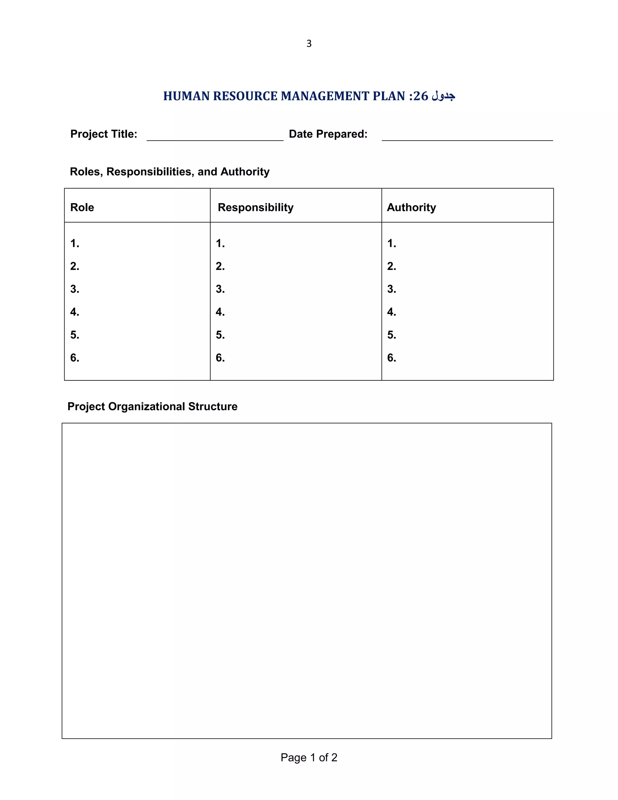 3

HUMAN RESOURCE MANAGEMENT PLAN :26 ‫ﺟﺪول‬
Project Title:

Date Prepared:

Roles, Responsibilities, and Authority
Role

Responsibility

Authority

1.

1.

1.

2.

2.

2.

3.

3.

3.

4.

4.

4.

5.

5.

5.

6.

6.

6.

Project Organizational Structure

Page 1 of 2

 