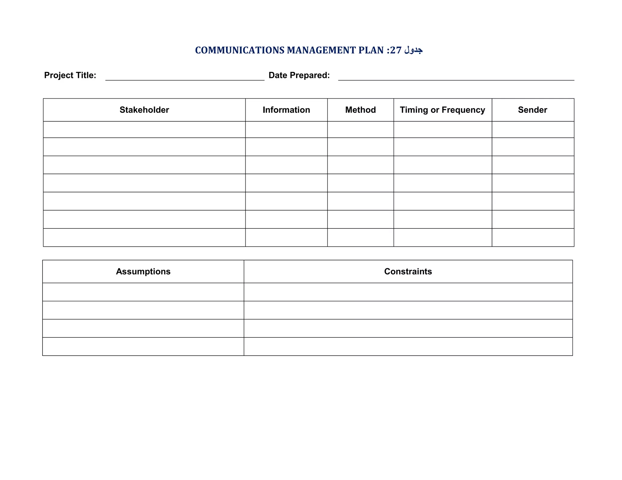 COMMUNICATIONS MANAGEMENT PLAN :27 ‫ﺟﺪول‬
Project Title:

Date Prepared:

Stakeholder

Assumptions

Information

Method

Timing or Frequency

Constraints

Sender

 