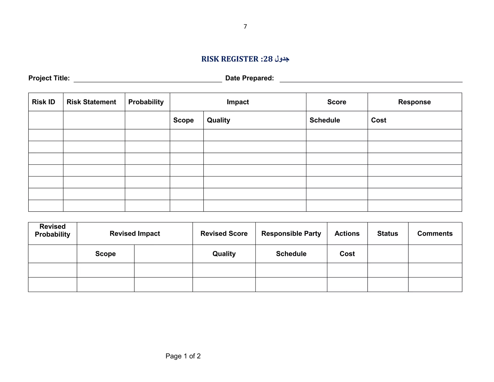 7

RISK REGISTER :28 ‫ﺟﺪول‬
Project Title:

Risk ID

Date Prepared:

Risk Statement

Probability

Impact
Scope

Revised
Probability

Revised Impact

Score

Quality

Schedule

Revised Score

Responsible Party

Actions

Quality

Schedule

Cost

Scope

Page 1 of 2

Response
Cost

Status

Comments

 