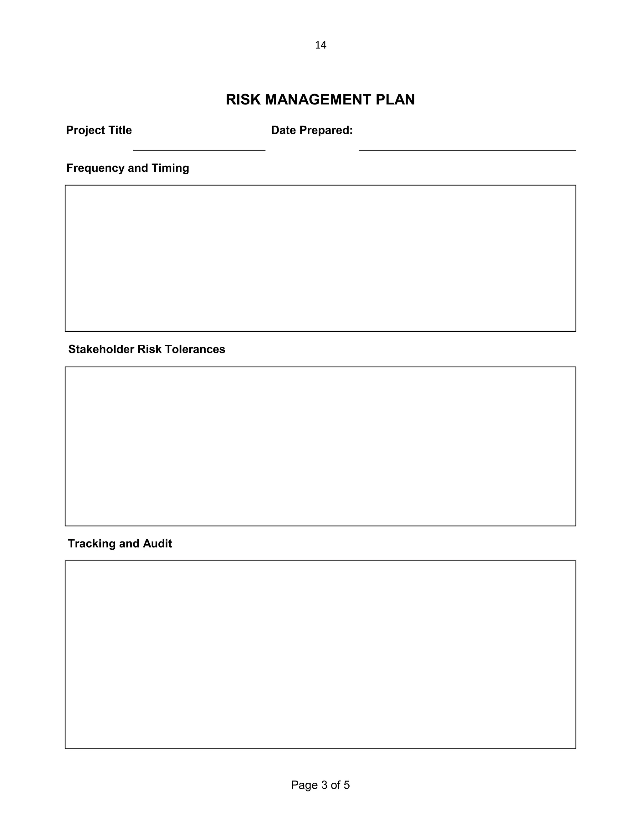 14

RISK MANAGEMENT PLAN
Project Title:

Date Prepared:

Frequency and Timing

Stakeholder Risk Tolerances

Tracking and Audit

Page 3 of 5

 