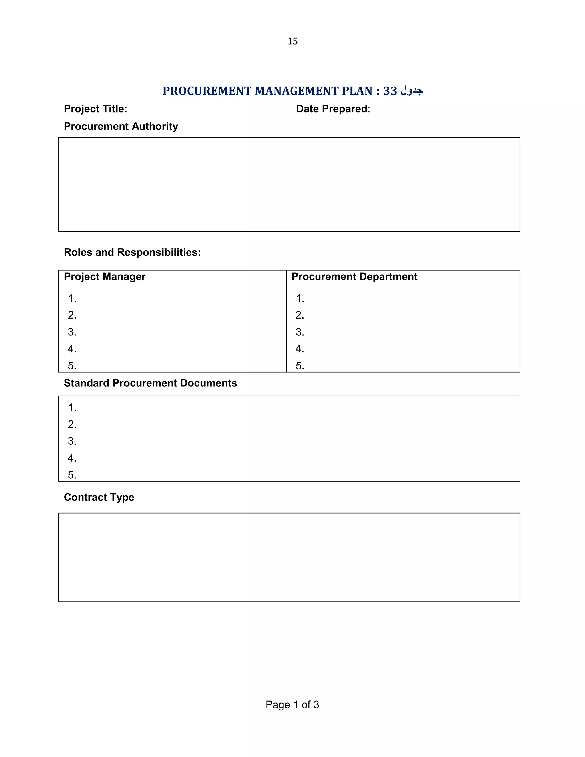 15

PROCUREMENT MANAGEMENT PLAN : 33 ‫ﺟﺪول‬
Project Title:

Date Prepared:

Procurement Authority

Roles and Responsibilities:
Project Manager

Procurement Department

1.

1.

2.

2.

3.

3.

4.

4.

5.

5.

Standard Procurement Documents
1.
2.
3.
4.
5.
Contract Type

Page 1 of 3

 
