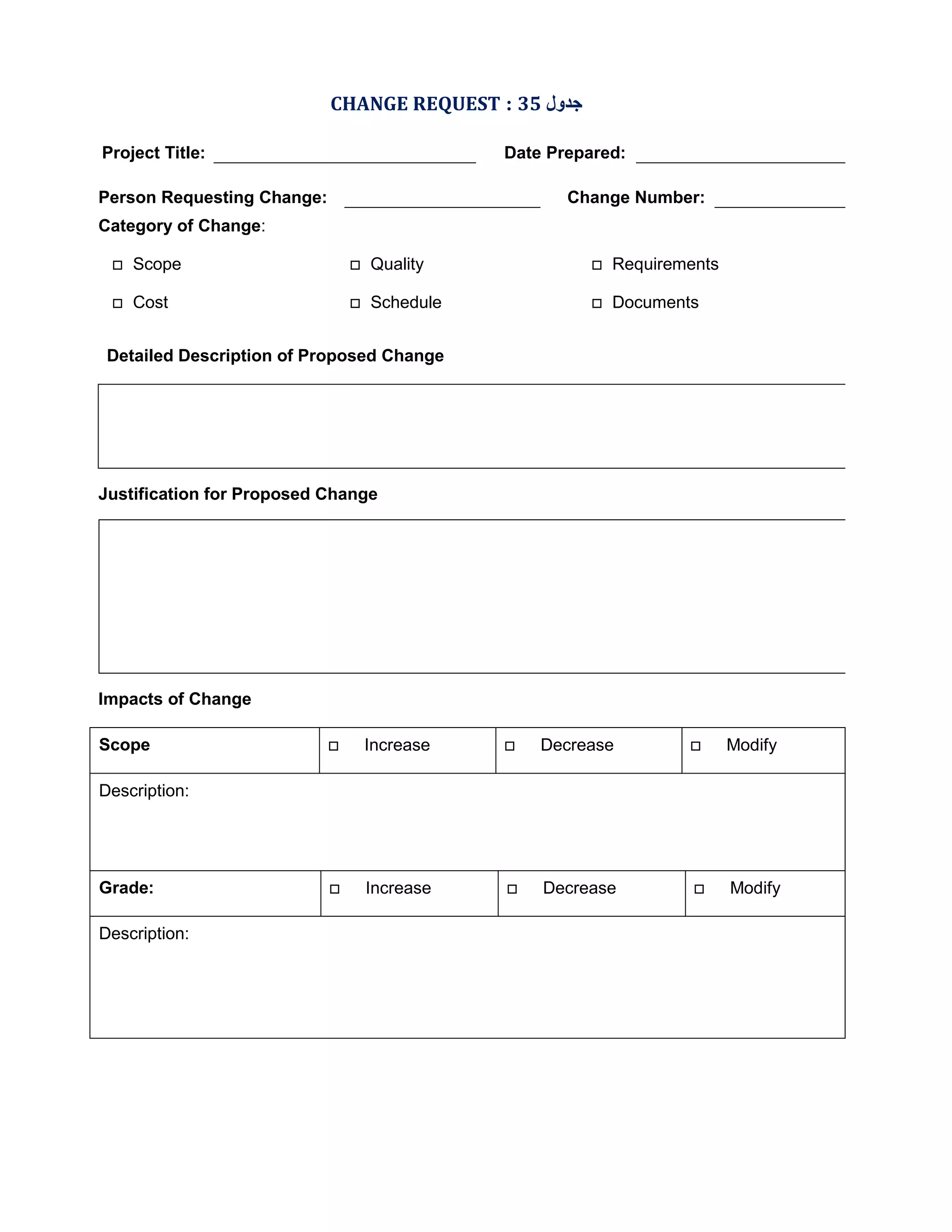 CHANGE REQUEST : 35 ‫ﺟﺪول‬
Project Title:

Date Prepared:

Person Requesting Change:

Change Number:

Category of Change:


Scope



Quality



Requirements



Cost



Schedule



Documents

Detailed Description of Proposed Change

Justification for Proposed Change

Impacts of Change
Scope



Increase



Decrease



Modify



Increase



Decrease



Modify

Description:

Grade:
Description:

 