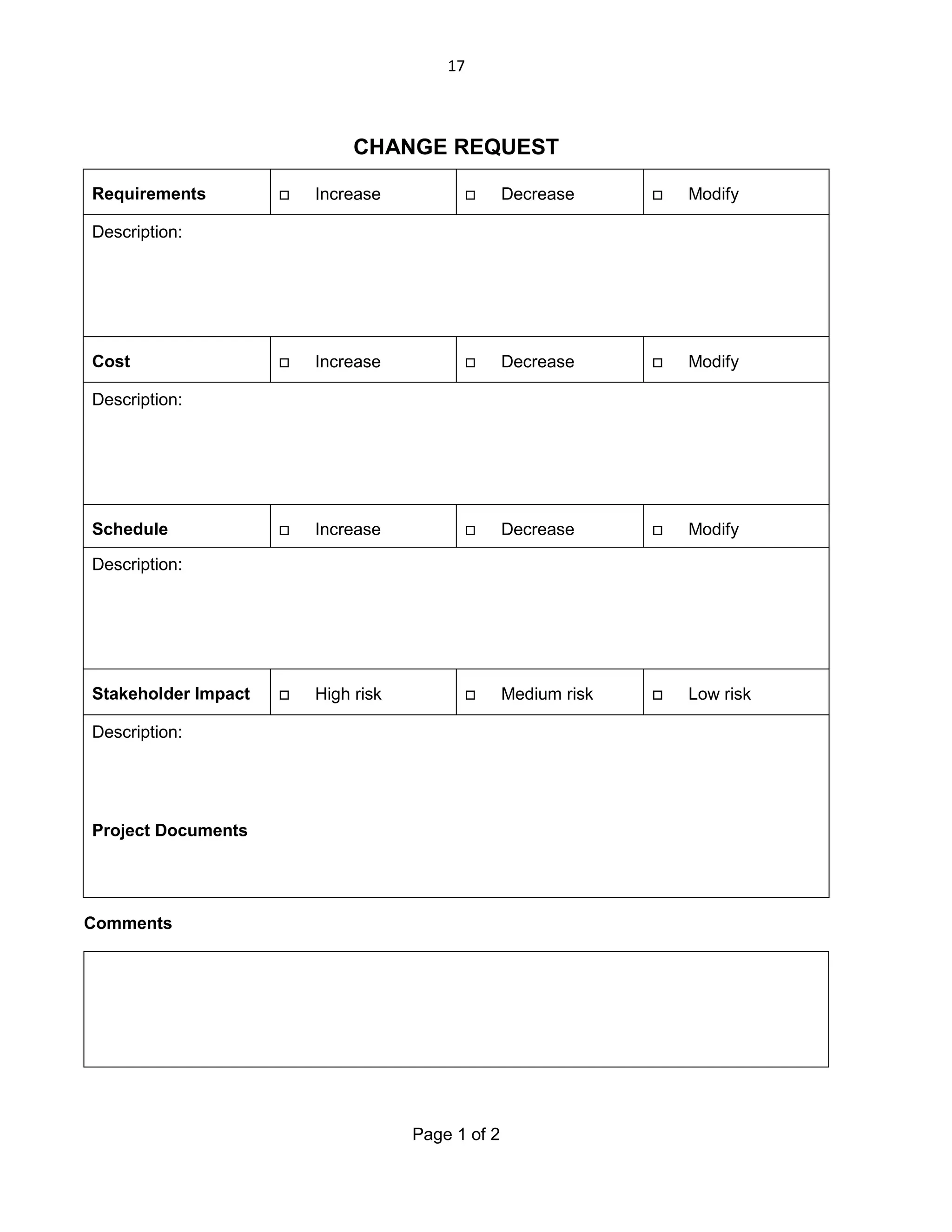 17

CHANGE REQUEST
Requirements



Increase



Decrease



Modify



Increase



Decrease



Modify



Increase



Decrease



Modify



High risk



Medium risk



Low risk

Description:

Cost
Description:

Schedule
Description:

Stakeholder Impact
Description:

Project Documents

Comments

Page 1 of 2

 