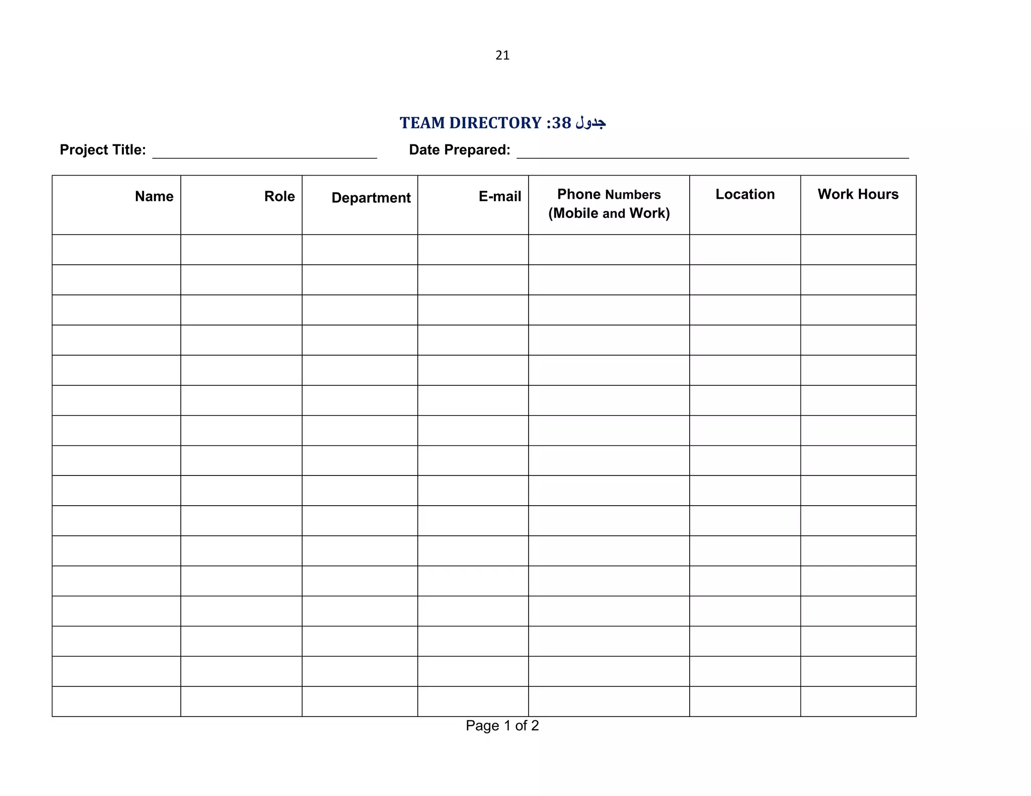 21

TEAM DIRECTORY :38 ‫ﺟﺪول‬
Project Title:
Name

Date Prepared:
Role

Department

E-mail

Page 1 of 2

Phone Numbers
(Mobile and Work)

Location

Work Hours

 