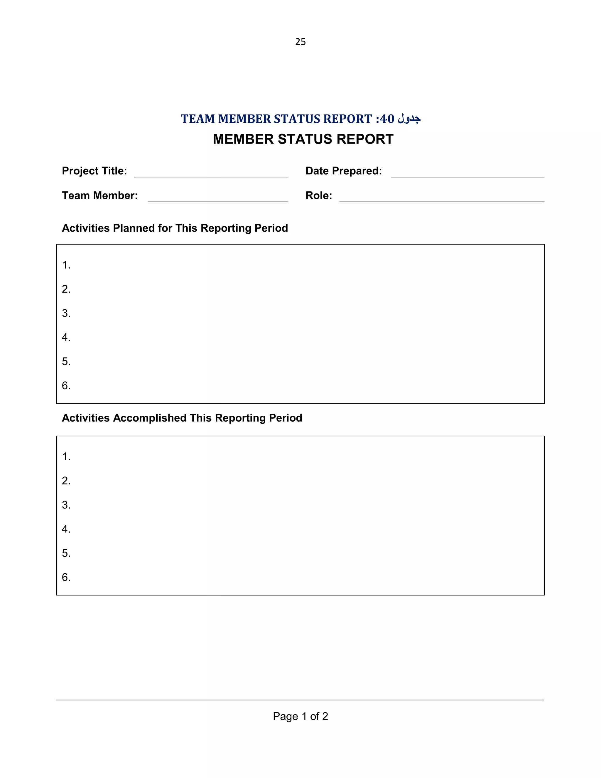 25

TEAM MEMBER STATUS REPORT :40 ‫ﺟﺪول‬

MEMBER STATUS REPORT
Project Title:

Date Prepared:

Team Member:

Role:

Activities Planned for This Reporting Period
1.
2.
3.
4.
5.
6.
Activities Accomplished This Reporting Period

1.
2.
3.
4.
5.
6.

Page 1 of 2

 